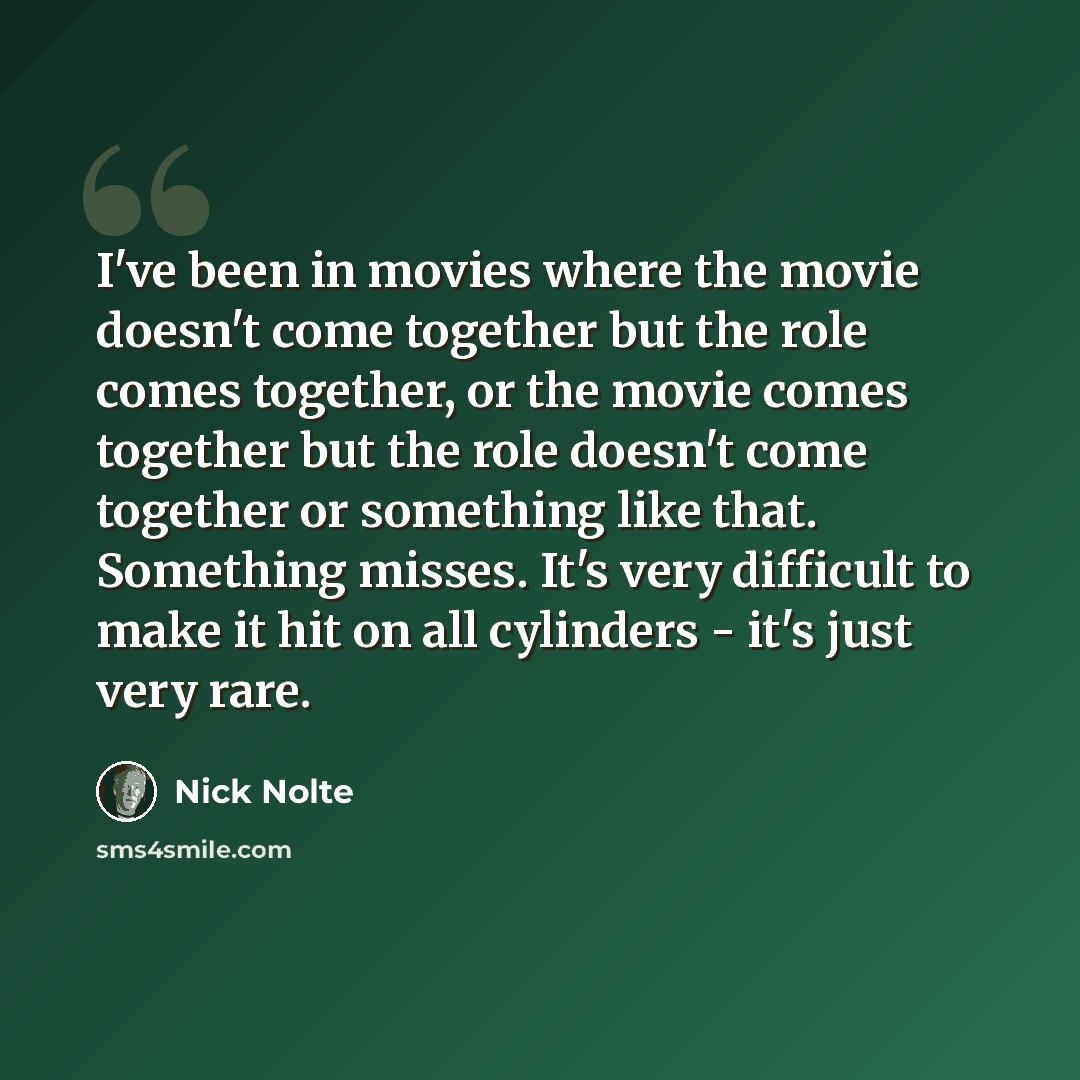 “I've been in movies where the movie doesn't come together but the role comes together, or the movie comes together but the role doesn't come together or something like that. Something misses. It's very difficult to make it hit on all cylinders - it's just very rare.” quote by Nick Nolte