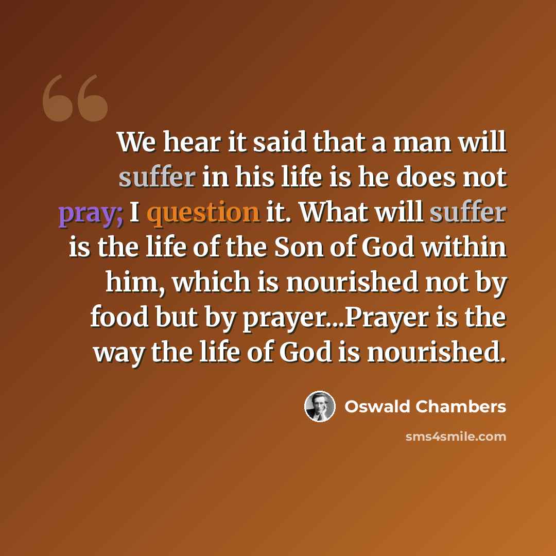 “We hear it said that a man will suffer in his life is he does not pray; I question it. What will suffer is the life of the Son of God within him, which is nourished not by food but by prayer...Prayer is the way the life of God is nourished.” quote by Oswald Chambers