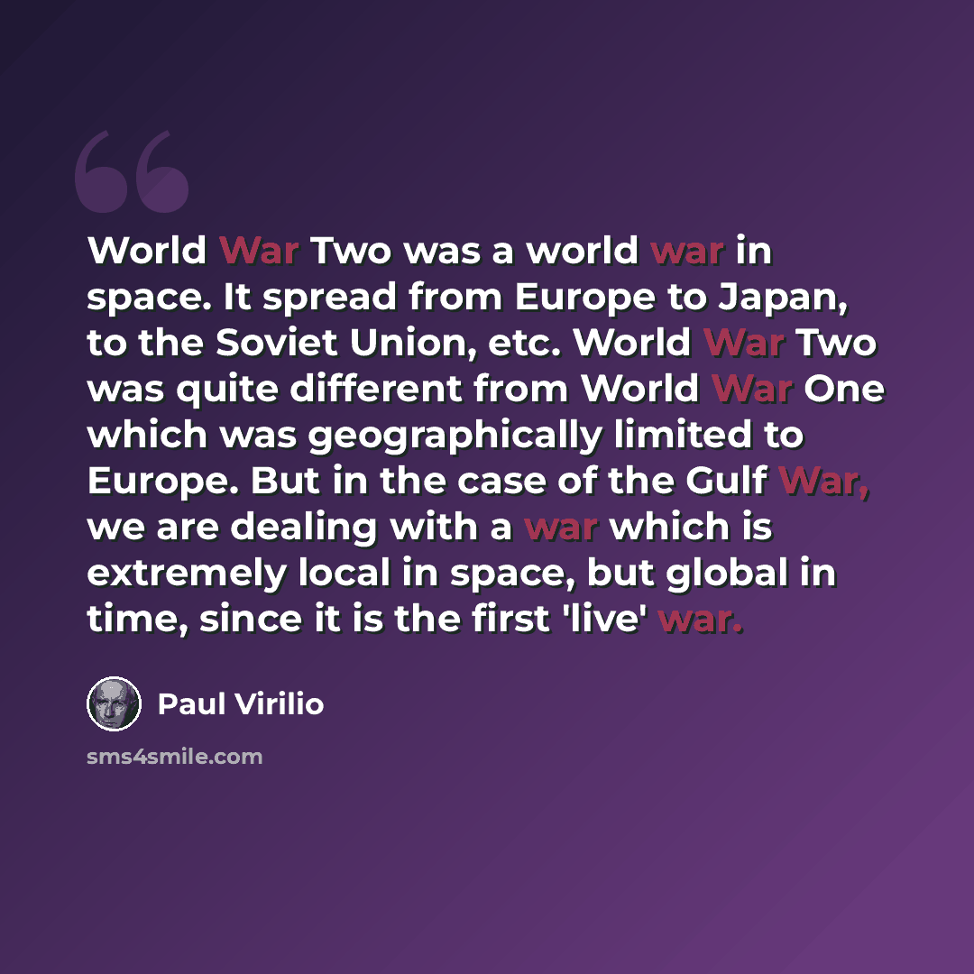 “World War Two was a world war in space. It spread from Europe to Japan, to the Soviet Union, etc. World War Two was quite different from World War One which was geographically limited to Europe. But in the case of the Gulf War, we are dealing with a war which is extremely local in space, but…” quote by Paul Virilio