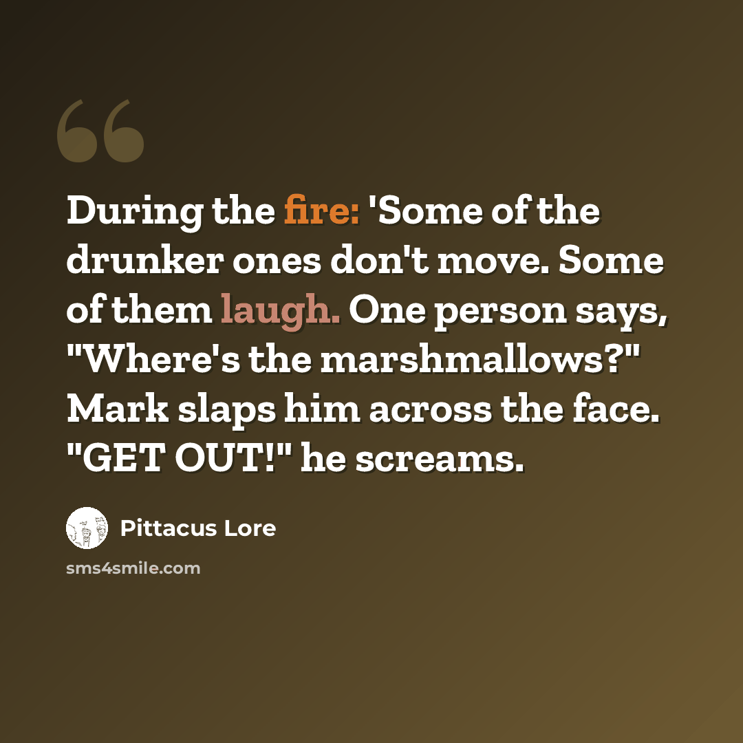 “During the fire: 'Some of the drunker ones don't move. Some of them laugh. One person says, "Where's the marshmallows?" Mark slaps him across the face. "GET OUT!" he screams.” quote by Pittacus Lore