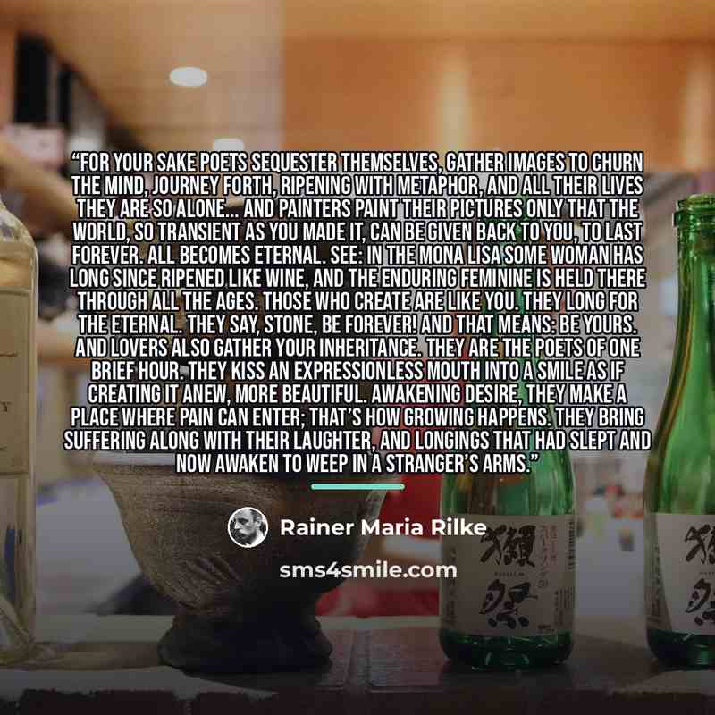 “For your sake poets sequester themselves, gather images to churn the mind, journey forth, ripening with metaphor, and all their lives they are so alone... And painters paint their pictures only that the world, so transient as you made it, can be given back to you, to last forever. All becomes…” quote by Rainer Maria Rilke