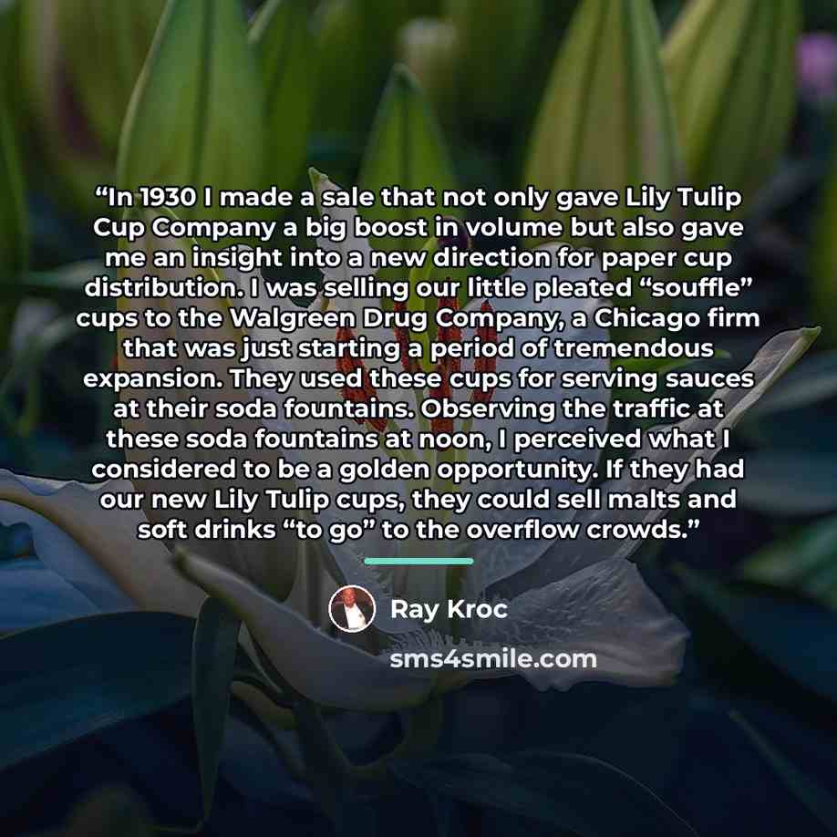 “In 1930 I made a sale that not only gave Lily Tulip Cup Company a big boost in volume but also gave me an insight into a new direction for paper cup distribution. I was selling our little pleated “souffle” cups to the Walgreen Drug Company, a Chicago firm that was just starting a period of…” quote by Ray Kroc