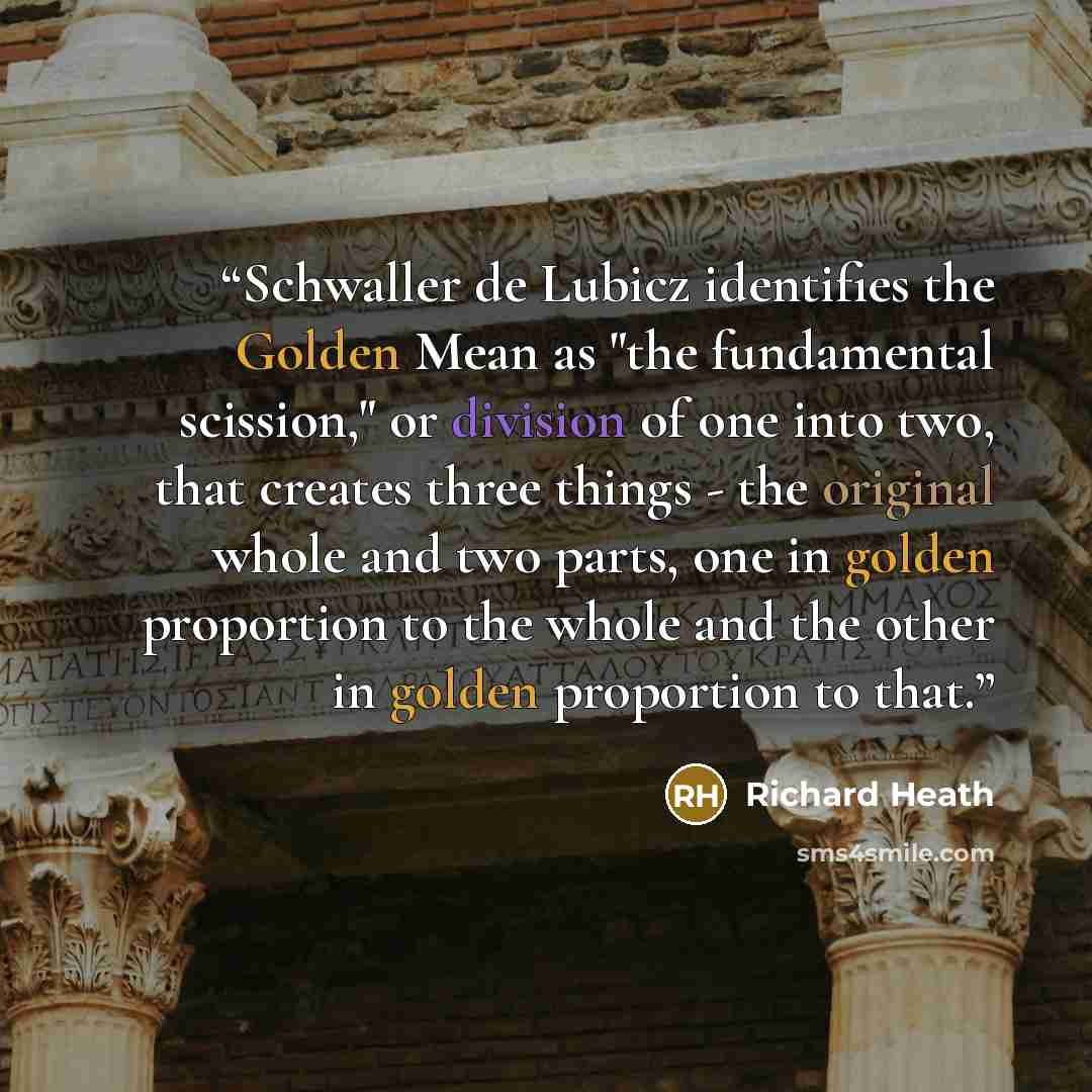 “Schwaller de Lubicz identifies the Golden Mean as "the fundamental scission," or division of one into two, that creates three things - the original whole and two parts, one in golden proportion to the whole and the other in golden proportion to that.” quote by Richard Heath