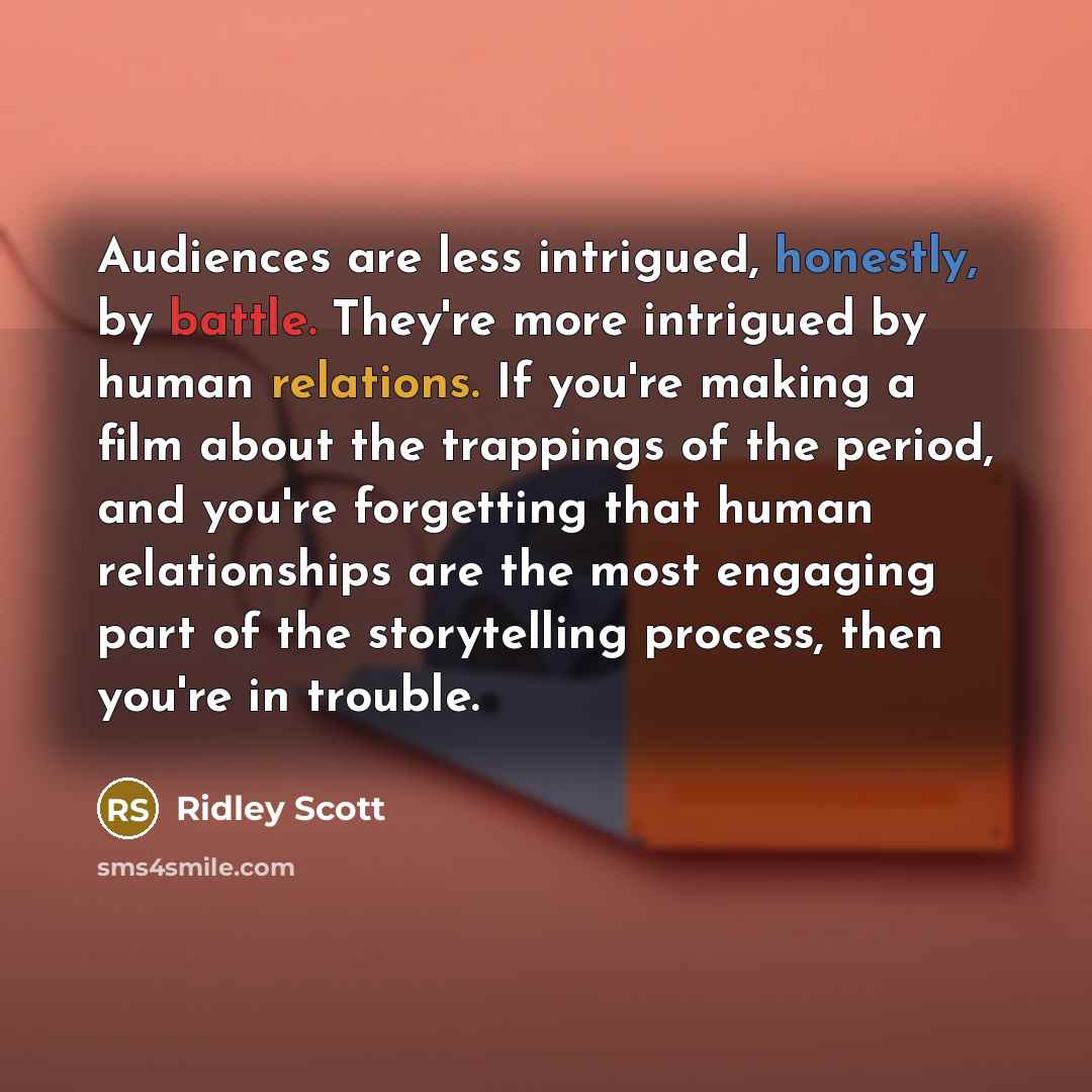 “Audiences are less intrigued, honestly, by battle. They're more intrigued by human relations. If you're making a film about the trappings of the period, and you're forgetting that human relationships are the most engaging part of the storytelling process, then you're in trouble.” quote by Ridley Scott