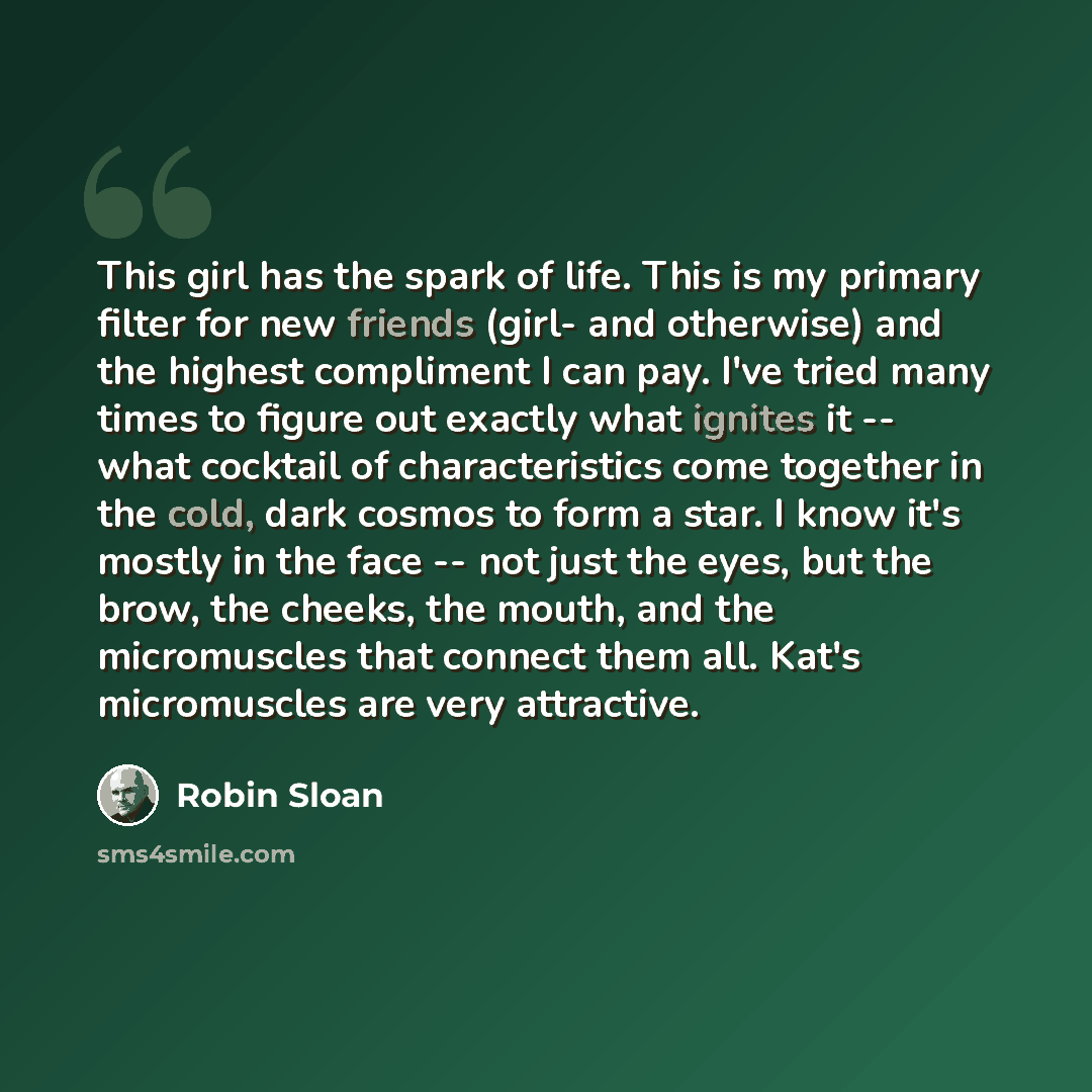 “This girl has the spark of life. This is my primary filter for new friends (girl- and otherwise) and the highest compliment I can pay. I've tried many times to figure out exactly what ignites it -- what cocktail of characteristics come together in the cold, dark cosmos to form a star. I know it's…” quote by Robin Sloan