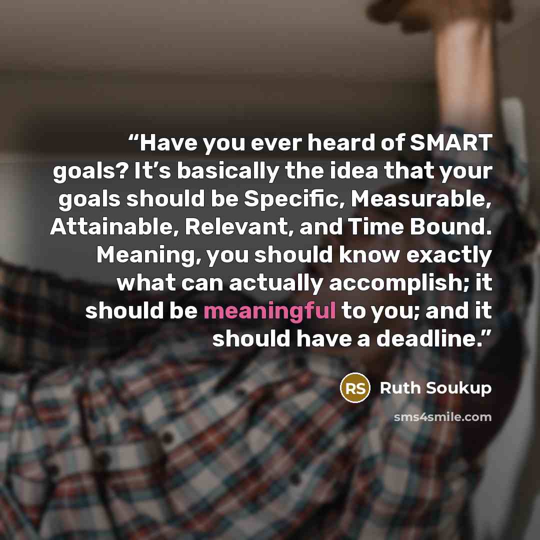 “Have you ever heard of SMART goals? It’s basically the idea that your goals should be Specific, Measurable, Attainable, Relevant, and Time Bound. Meaning, you should know exactly what can actually accomplish; it should be meaningful to you; and it should have a deadline.” quote by Ruth Soukup