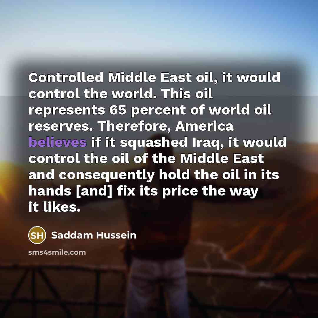 “Controlled Middle East oil, it would control the world. This oil represents 65 percent of world oil reserves. Therefore, America believes if it squashed Iraq, it would control the oil of the Middle East and consequently hold the oil in its hands [and] fix its price the way it likes.” quote by Saddam Hussein