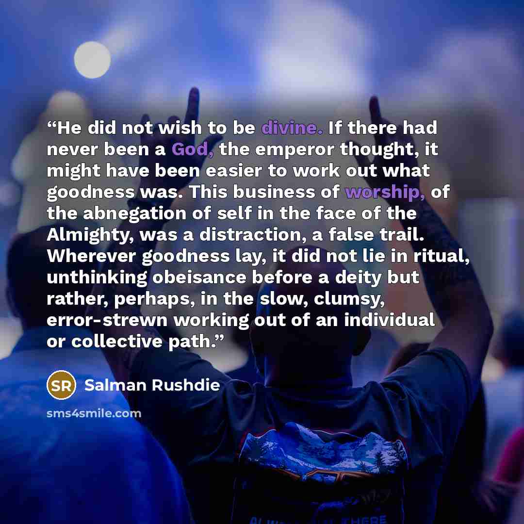 “He did not wish to be divine. If there had never been a God, the emperor thought, it might have been easier to work out what goodness was. This business of worship, of the abnegation of self in the face of the Almighty, was a distraction, a false trail. Wherever goodness lay, it did not lie in…” quote by Salman Rushdie