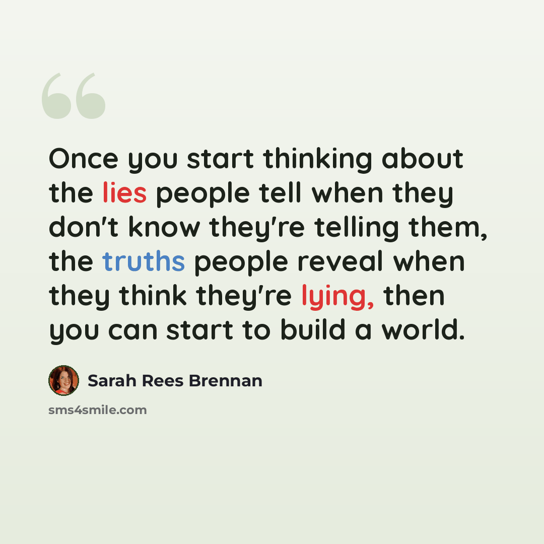 “Once you start thinking about the lies people tell when they don't know they're telling them, the truths people reveal when they think they're lying, then you can start to build a world.” quote by Sarah Rees Brennan