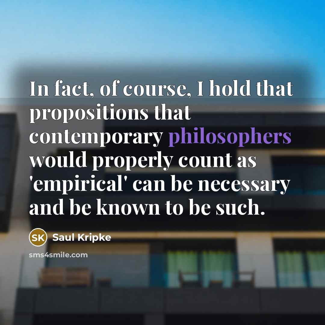 “In fact, of course, I hold that propositions that contemporary philosophers would properly count as 'empirical' can be necessary and be known to be such.” quote by Saul Kripke