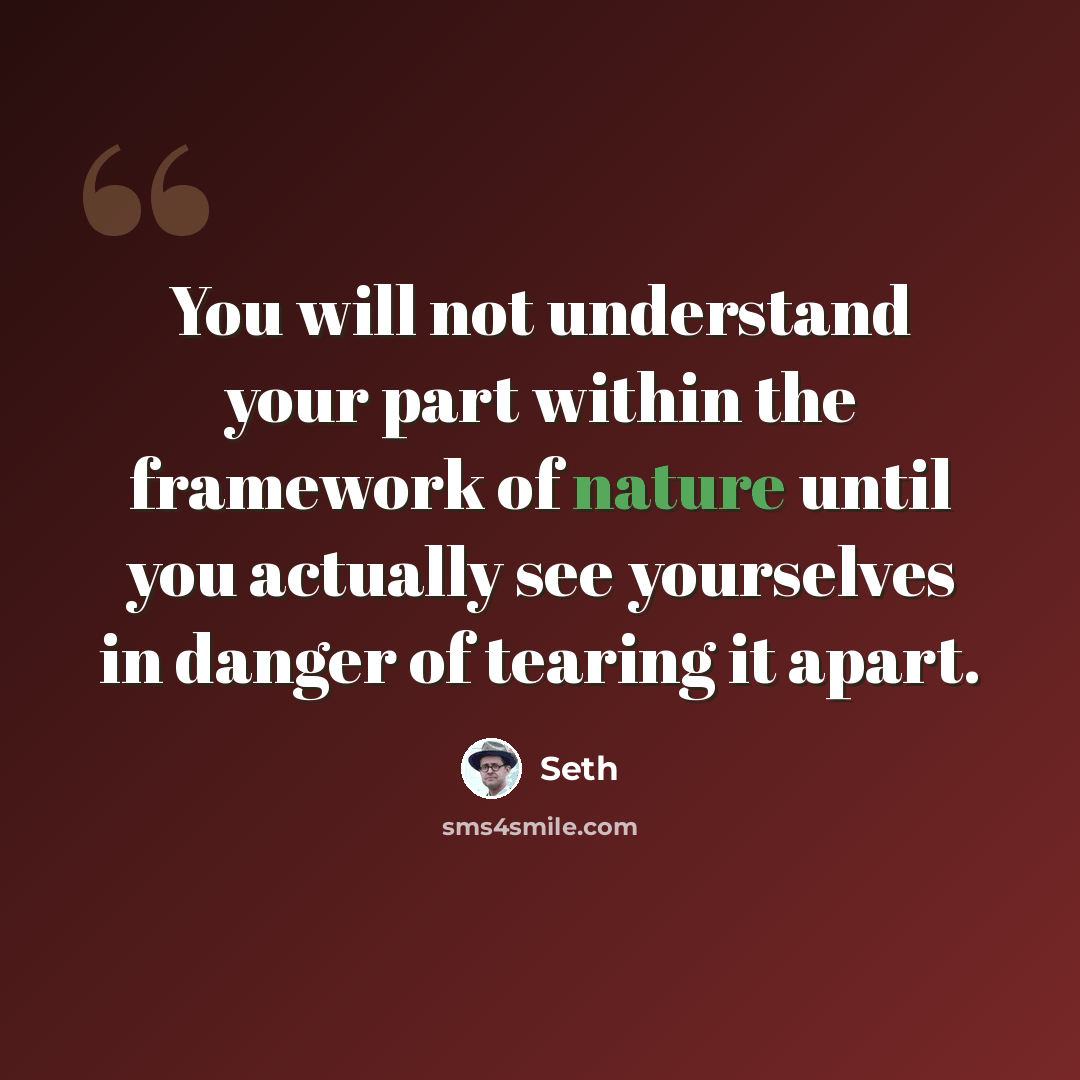 “You will not understand your part within the framework of nature until you actually see yourselves in danger of tearing it apart.” quote by Seth