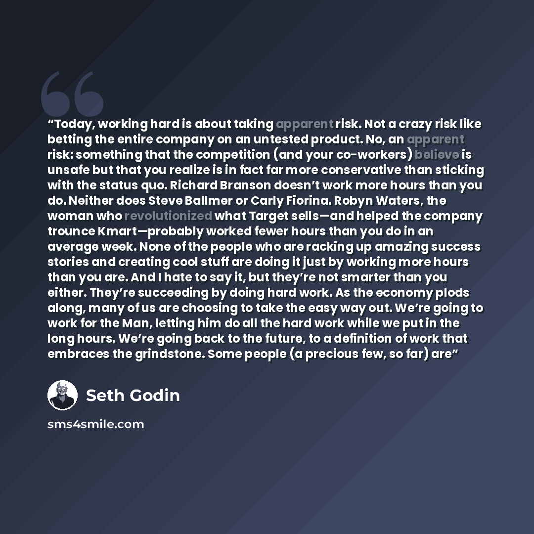 “Today, working hard is about taking apparent risk. Not a crazy risk like betting the entire company on an untested product. No, an apparent risk: something that the competition (and your co-workers) believe is unsafe but that you realize is in fact far more conservative than sticking with the…” quote by Seth Godin