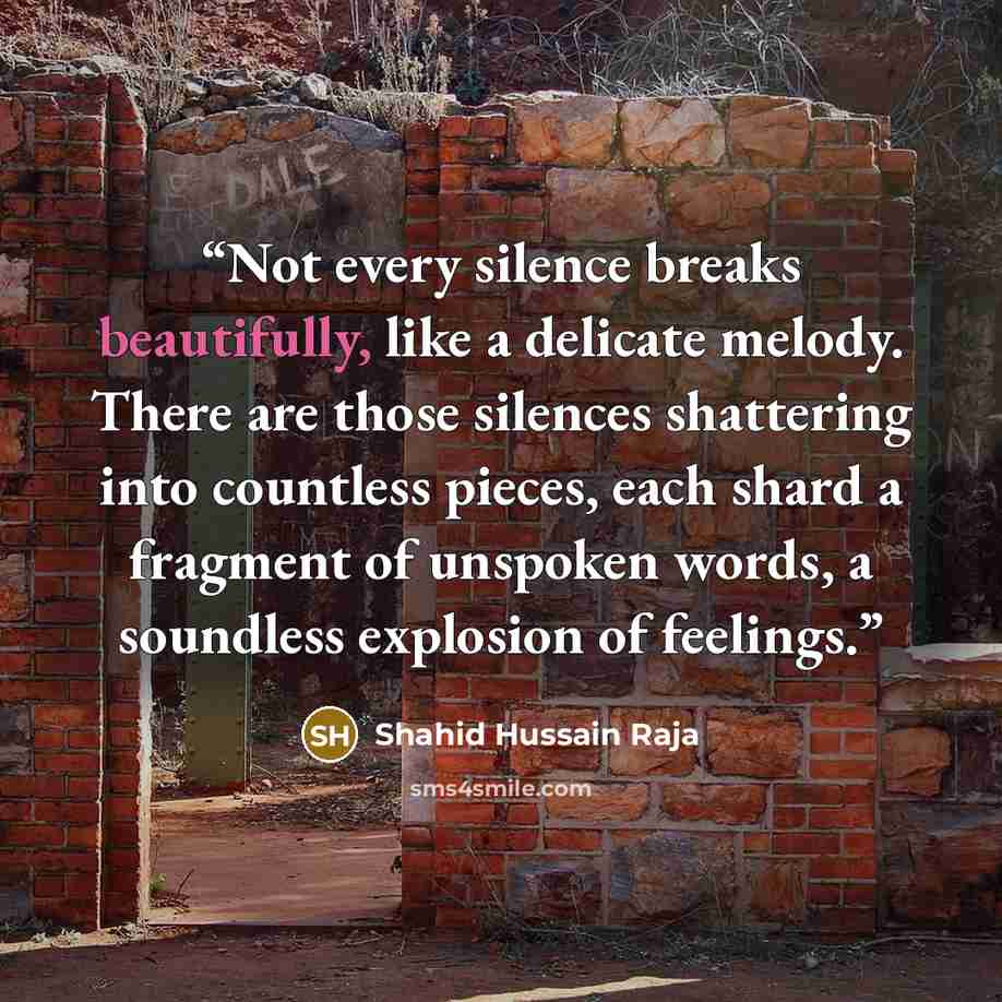 “Not every silence breaks beautifully, like a delicate melody. There are those silences shattering into countless pieces, each shard a fragment of unspoken words, a soundless explosion of feelings.” quote by Shahid Hussain Raja