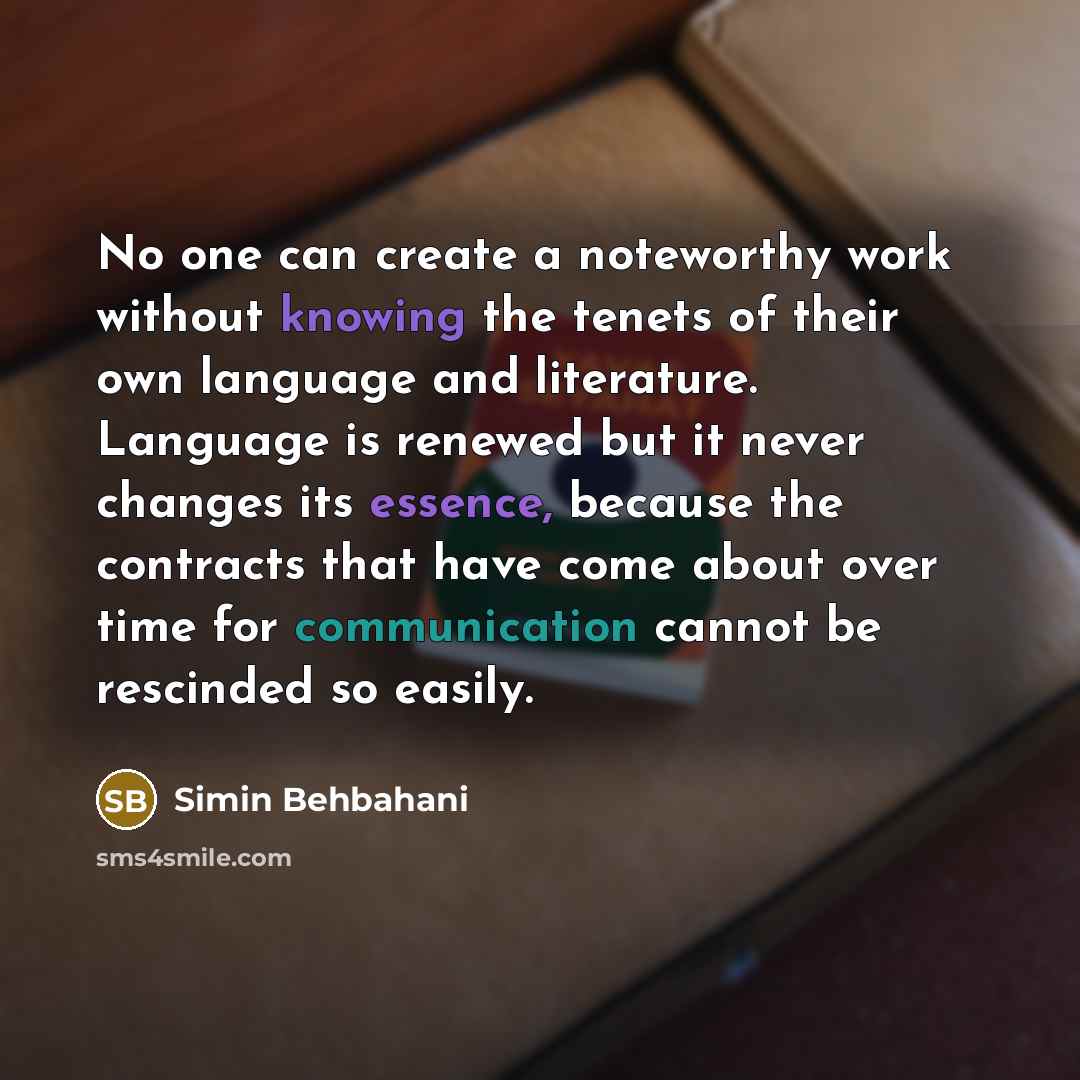 “No one can create a noteworthy work without knowing the tenets of their own language and literature. Language is renewed but it never changes its essence, because the contracts that have come about over time for communication cannot be rescinded so easily.” quote by Simin Behbahani