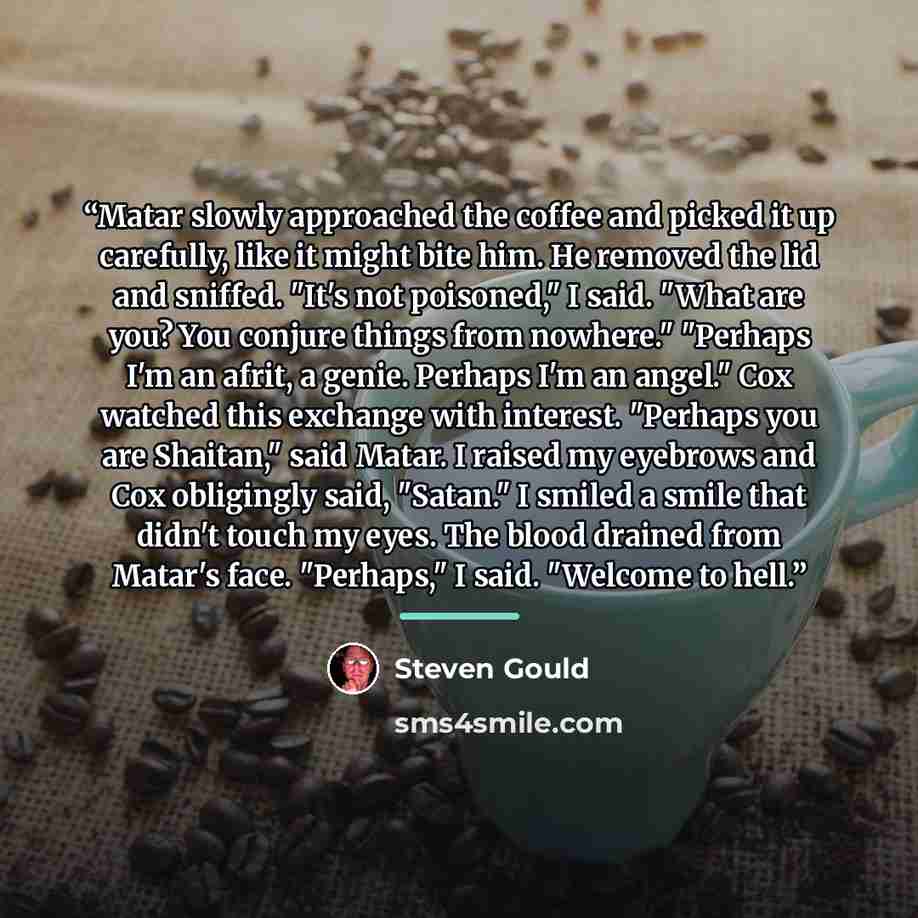 “Matar slowly approached the coffee and picked it up carefully, like it might bite him. He removed the lid and sniffed. "It's not poisoned," I said. "What are you? You conjure things from nowhere." "Perhaps I'm an afrit, a genie. Perhaps I'm an angel." Cox watched this exchange with interest…” quote by Steven Gould