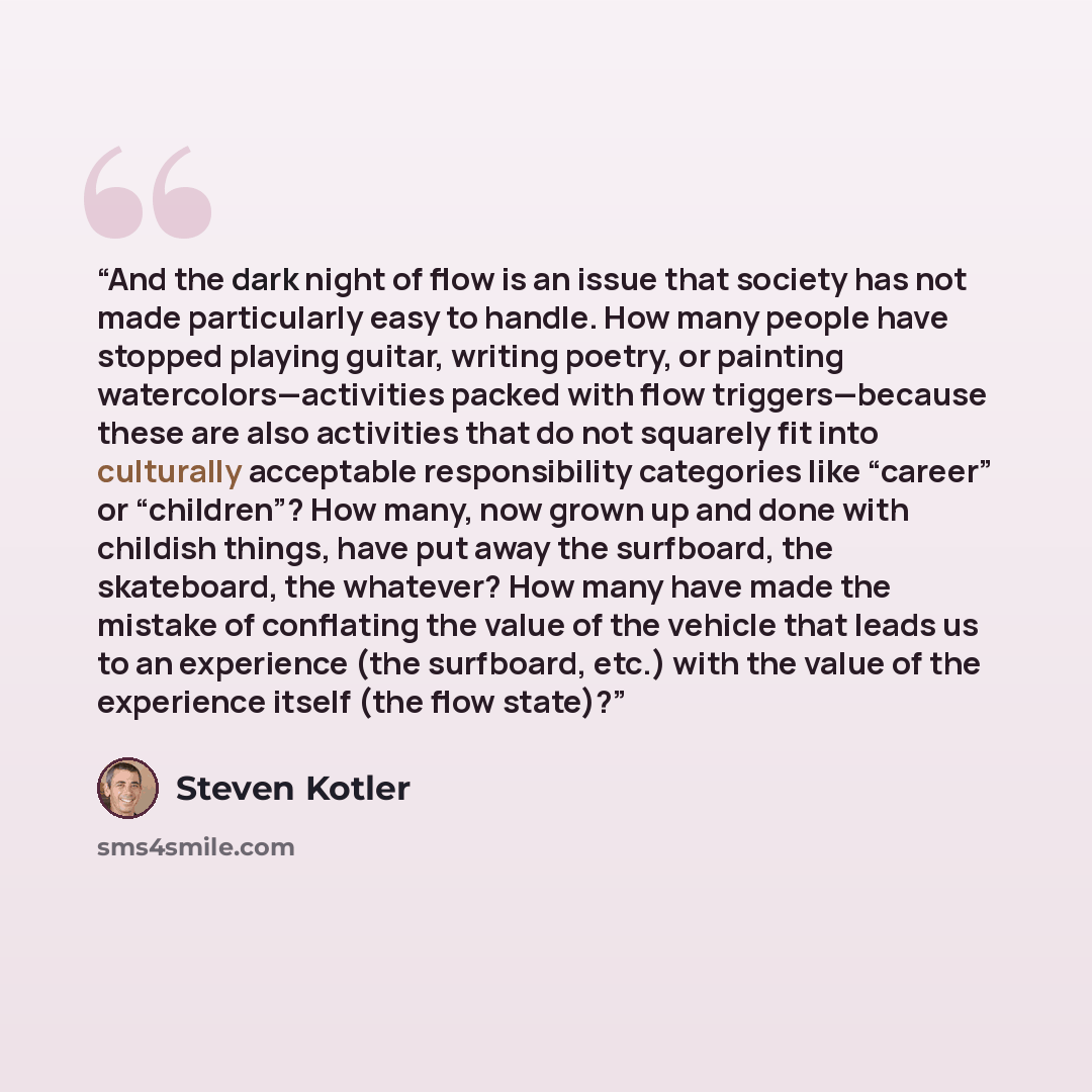 “And the dark night of flow is an issue that society has not made particularly easy to handle. How many people have stopped playing guitar, writing poetry, or painting watercolors—activities packed with flow triggers—because these are also activities that do not squarely fit into culturally…” quote by Steven Kotler