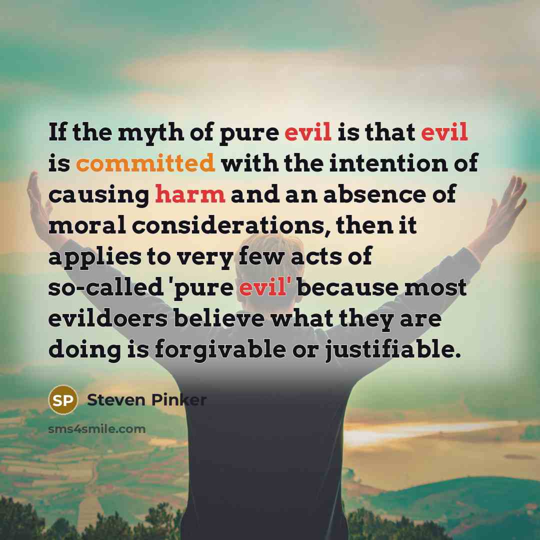 “If the myth of pure evil is that evil is committed with the intention of causing harm and an absence of moral considerations, then it applies to very few acts of so-called 'pure evil' because most evildoers believe what they are doing is forgivable or justifiable.” quote by Steven Pinker