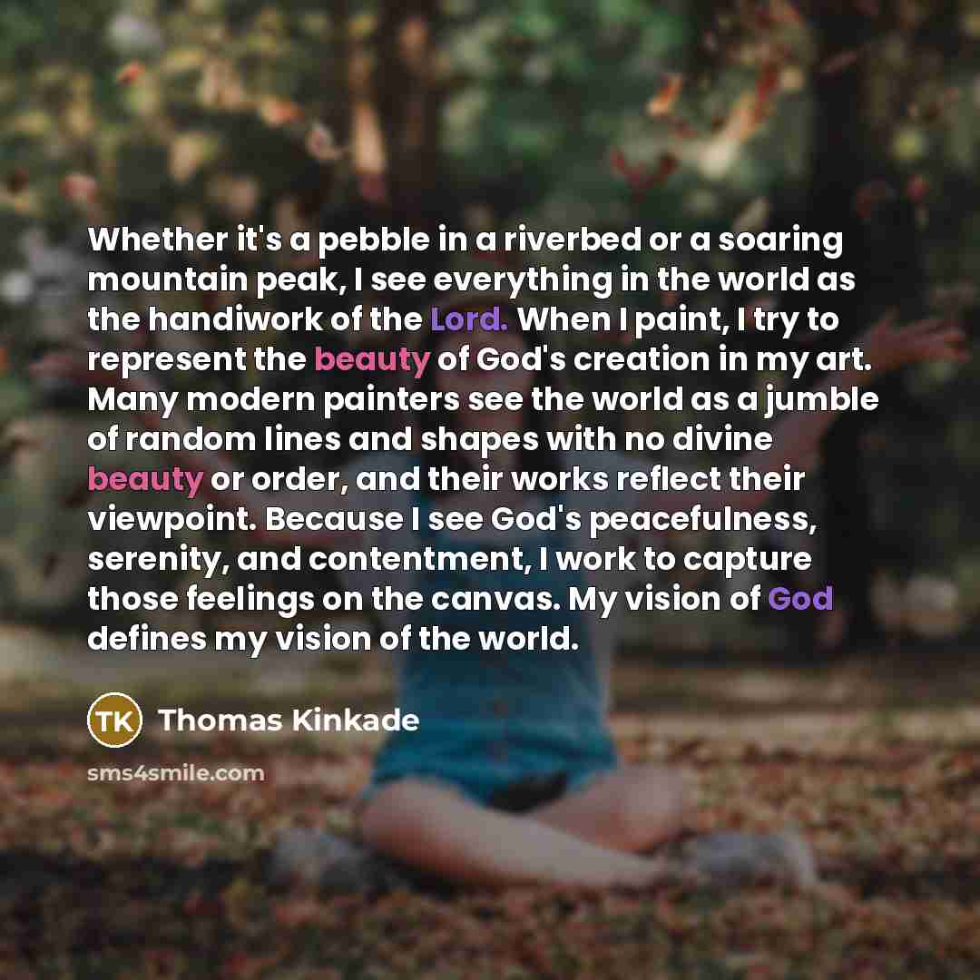 “Whether it's a pebble in a riverbed or a soaring mountain peak, I see everything in the world as the handiwork of the Lord. When I paint, I try to represent the beauty of God's creation in my art. Many modern painters see the world as a jumble of random lines and shapes with no divine beauty or…” quote by Thomas Kinkade