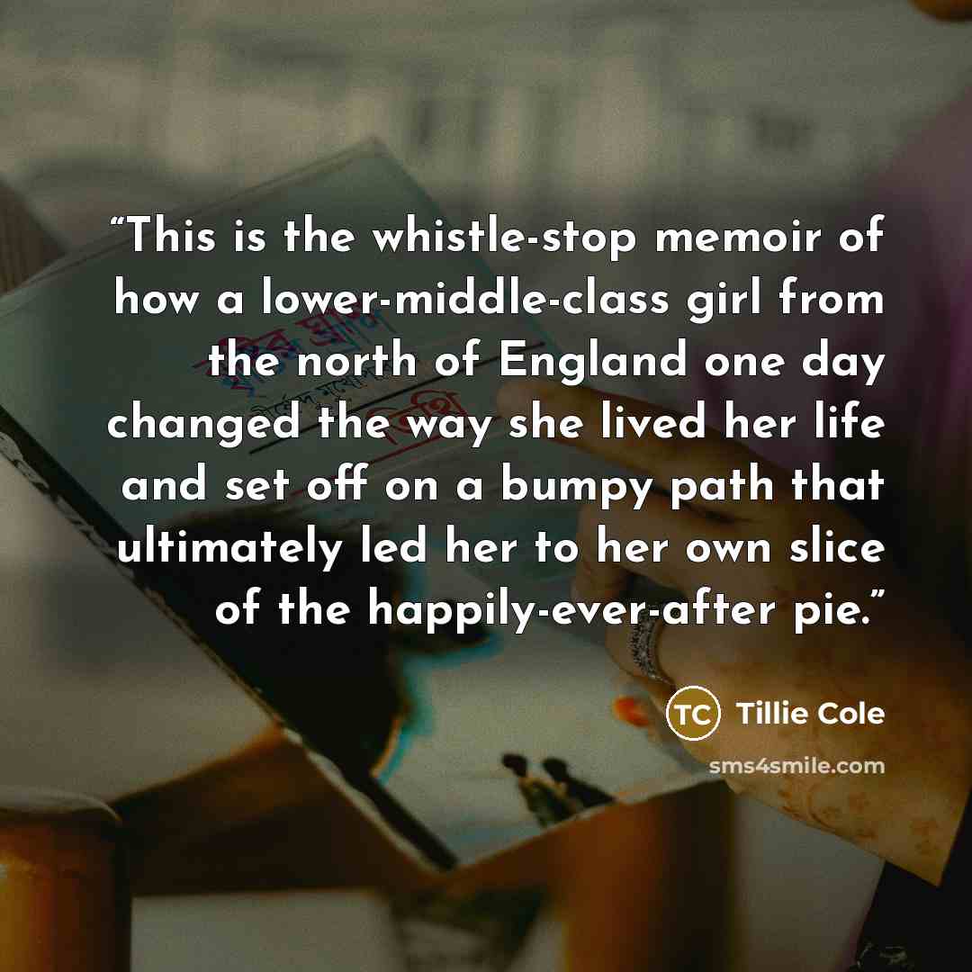 “This is the whistle-stop memoir of how a lower-middle-class girl from the north of England one day changed the way she lived her life and set off on a bumpy path that ultimately led her to her own slice of the happily-ever-after pie.” quote by Tillie Cole