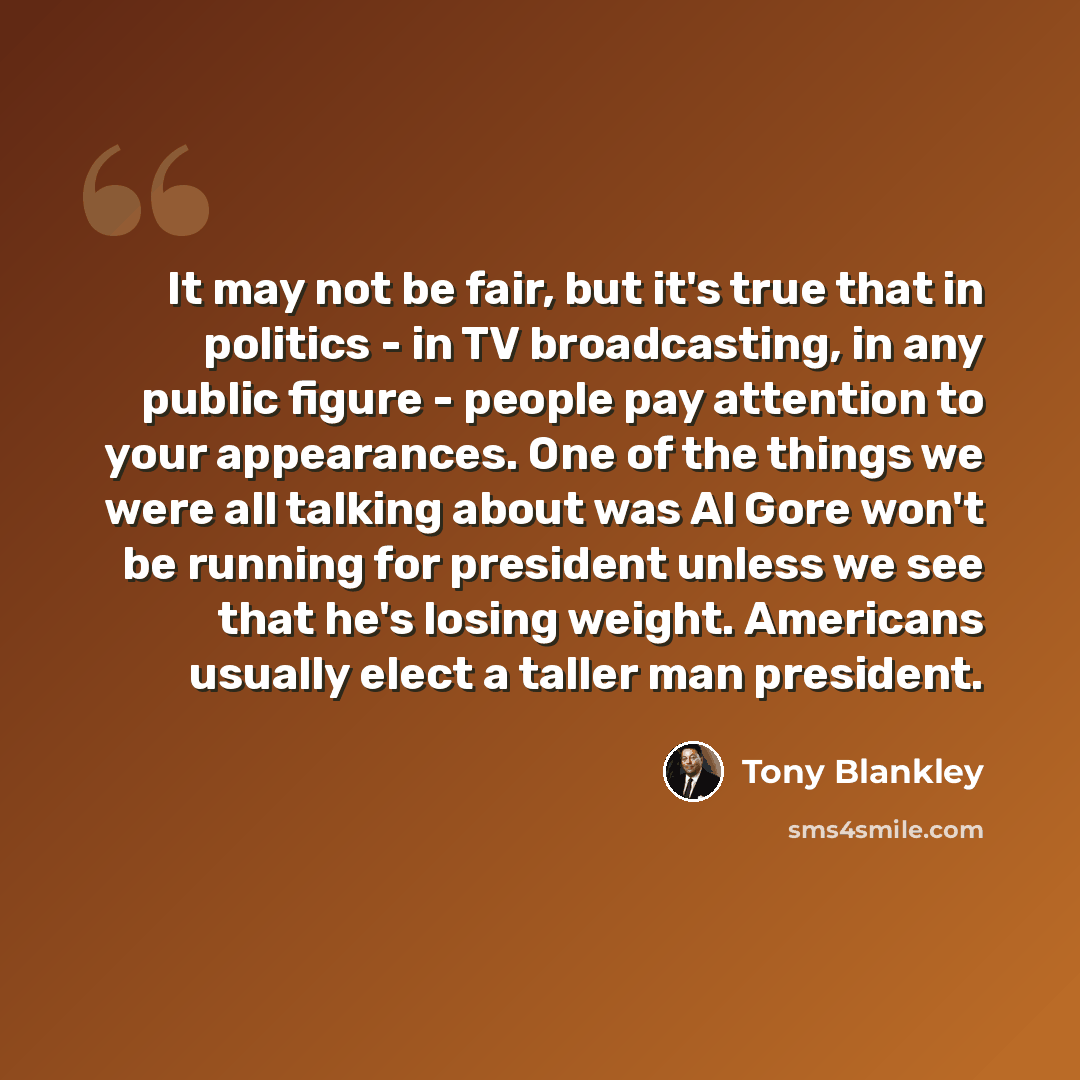 “It may not be fair, but it's true that in politics - in TV broadcasting, in any public figure - people pay attention to your appearances. One of the things we were all talking about was Al Gore won't be running for president unless we see that he's losing weight. Americans usually elect a taller…” quote by Tony Blankley