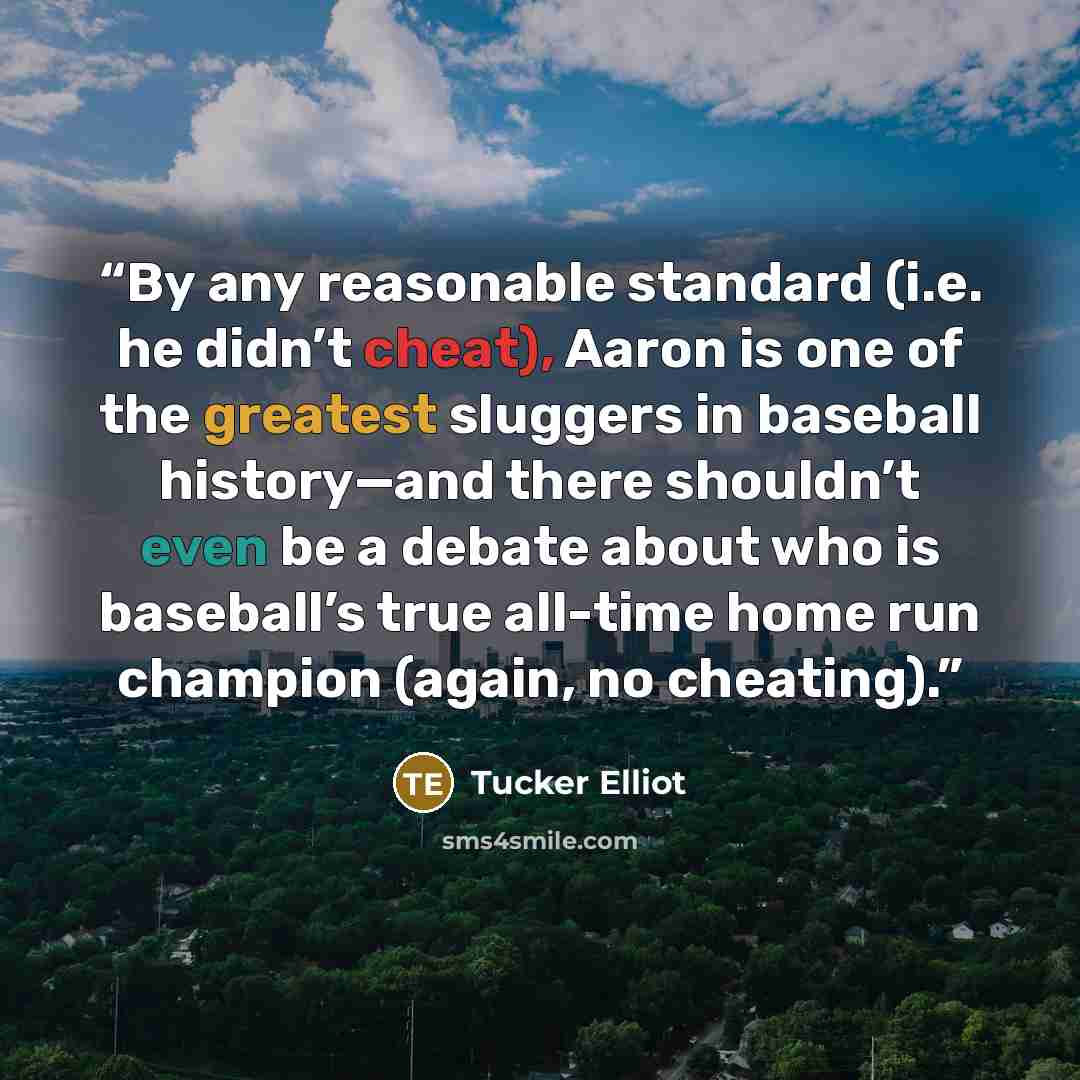 “By any reasonable standard (i.e. he didn’t cheat), Aaron is one of the greatest sluggers in baseball history—and there shouldn’t even be a debate about who is baseball’s true all-time home run champion (again, no cheating).” quote by Tucker Elliot