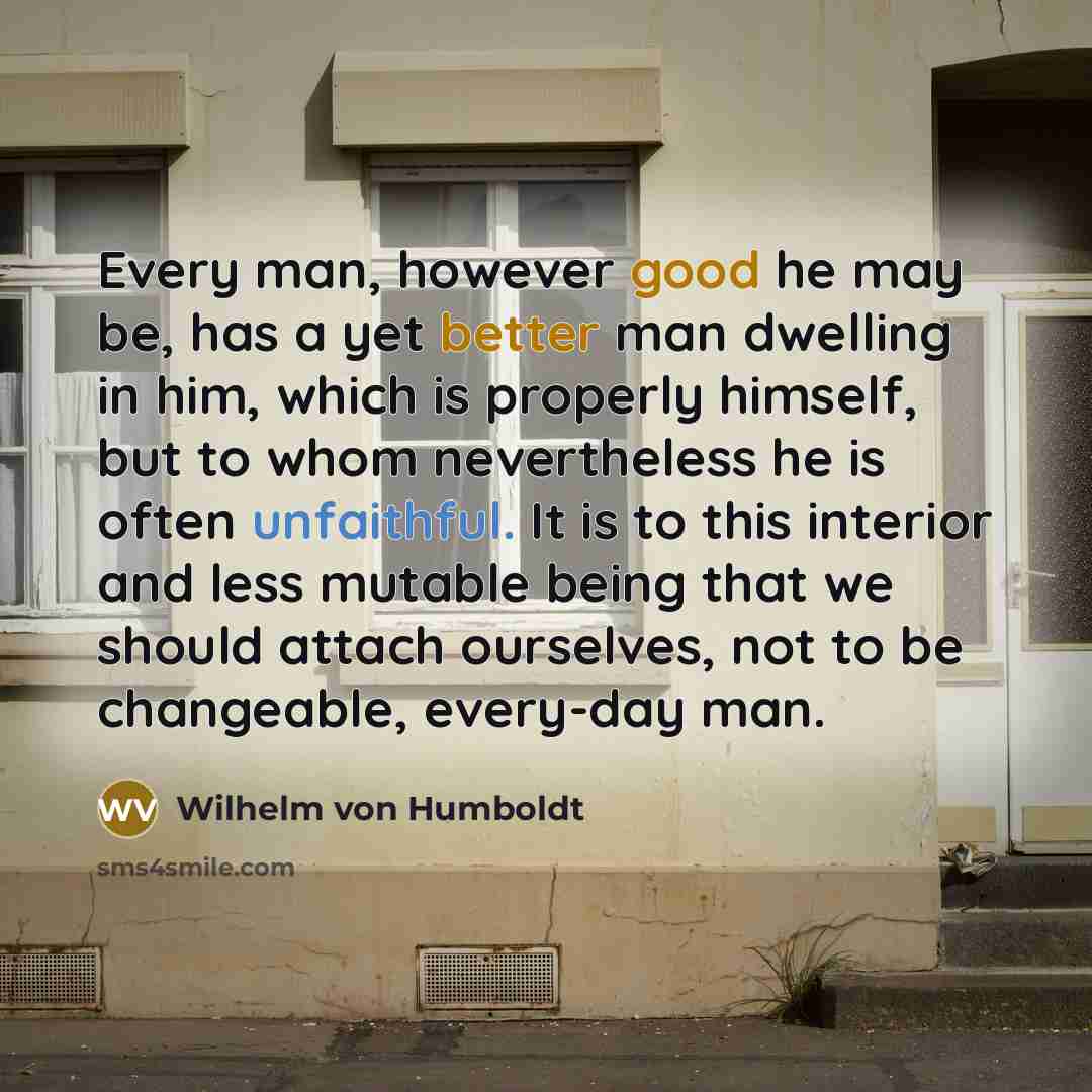 “Every man, however good he may be, has a yet better man dwelling in him, which is properly himself, but to whom nevertheless he is often unfaithful. It is to this interior and less mutable being that we should attach ourselves, not to be changeable, every-day man.” quote by Wilhelm von Humboldt