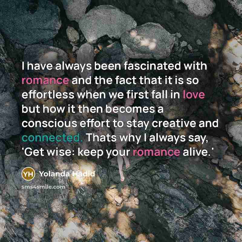 “I have always been fascinated with romance and the fact that it is so effortless when we first fall in love but how it then becomes a conscious effort to stay creative and connected. Thats why I always say, 'Get wise: keep your romance alive.'” quote by Yolanda Hadid
