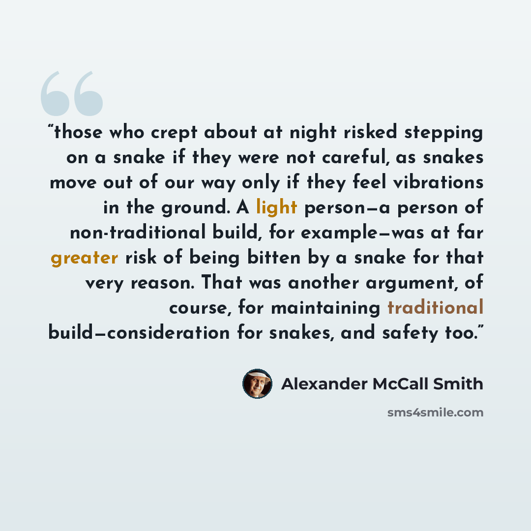 “those who crept about at night risked stepping on a snake if they were not careful, as snakes move out of our way only if they feel vibrations in the ground. A light person—a person of non-traditional build, for example—was at far greater risk of being bitten by a snake for that very reason. That…” quote by Alexander McCall Smith