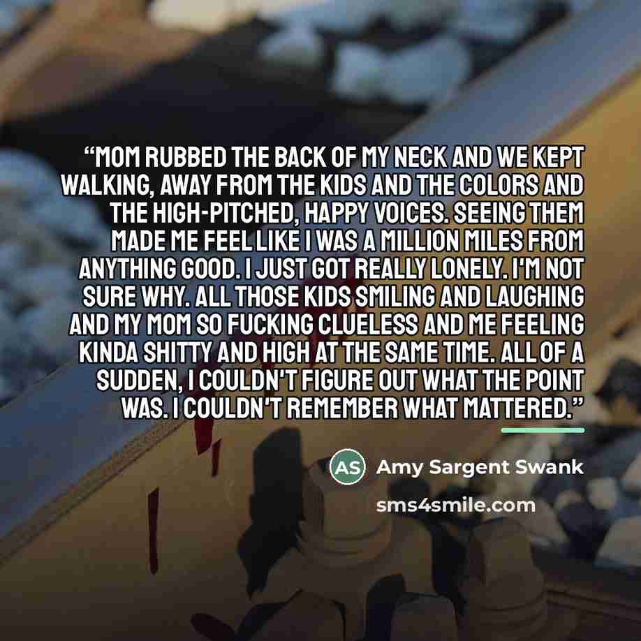“Mom rubbed the back of my neck and we kept walking, away from the kids and the colors and the high-pitched, happy voices. Seeing them made me feel like I was a million miles from anything good. I just got really lonely. I'm not sure why. All those kids smiling and laughing and my mom so fucking…” quote by Amy Sargent Swank