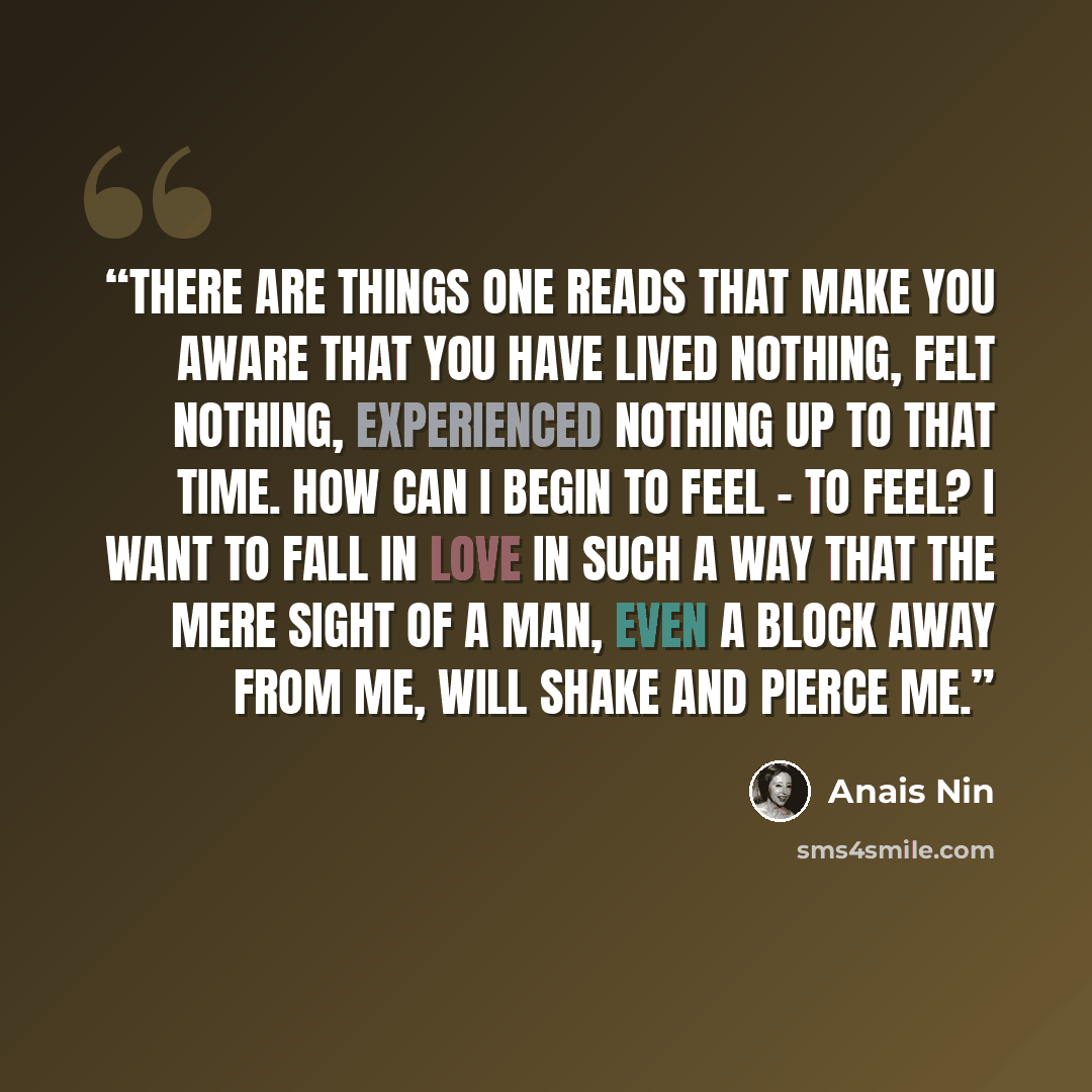 “There are things one reads that make you aware that you have lived nothing, felt nothing, experienced nothing up to that time. How can i begin to feel - to feel? I want to fall in love in such a way that the mere sight of a man, even a block away from me, will shake and pierce me.” quote by Anaïs Nin