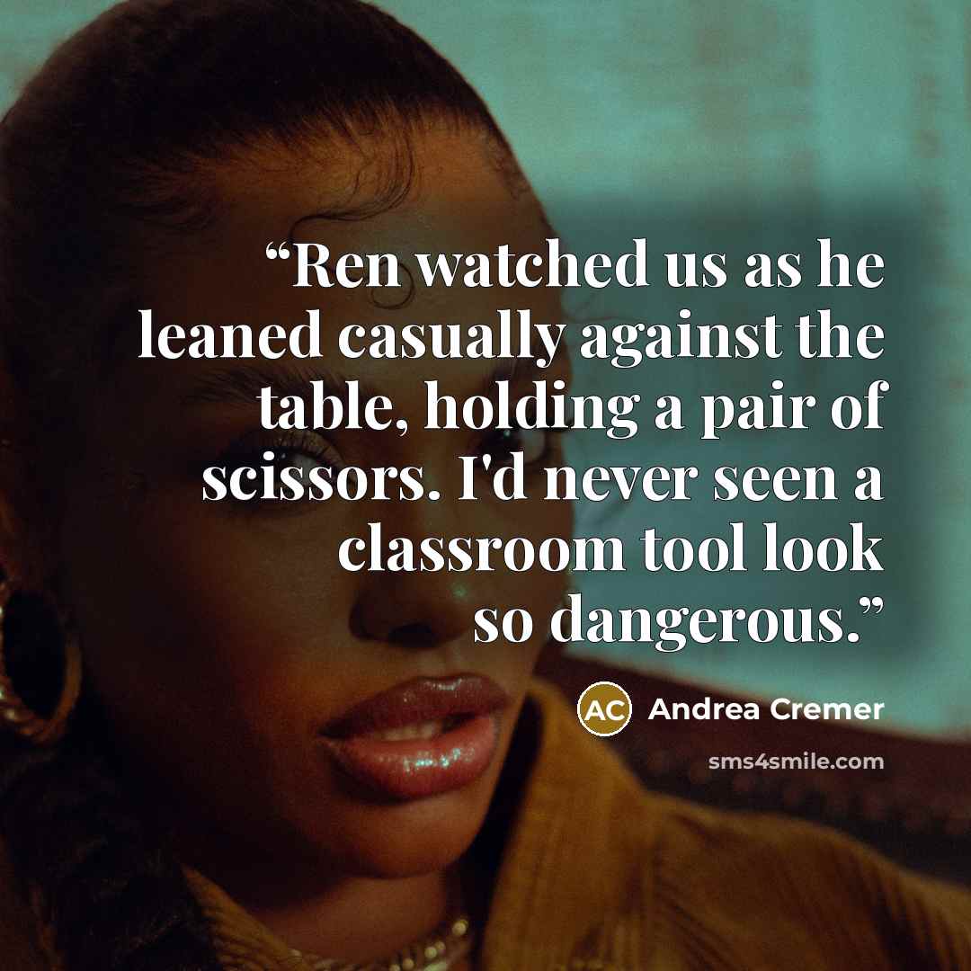 “Ren watched us as he leaned casually against the table, holding a pair of scissors. I'd never seen a classroom tool look so dangerous.” quote by Andrea Cremer