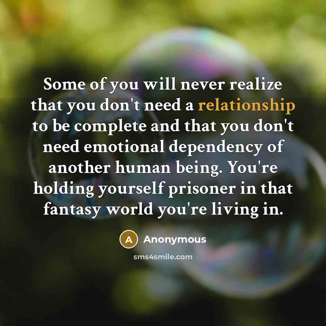 “Some of you will never realize that you don't need a relationship to be complete and that you don't need emotional dependency of another human being. You're holding yourself prisoner in that fantasy world you're living in.” quote by Anonymous