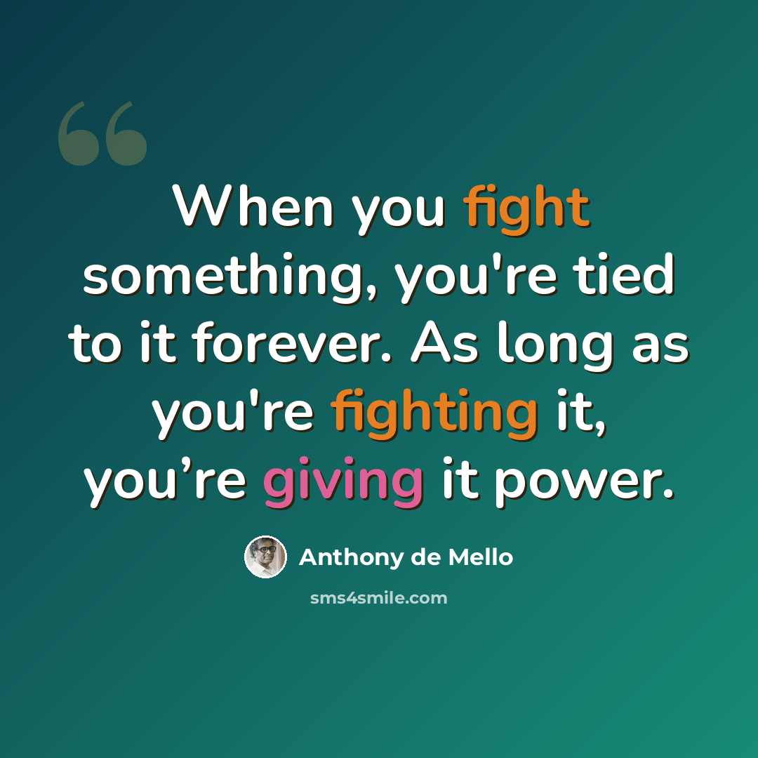 “When you fight something, you're tied to it forever. As long as you're fighting it, you’re giving it power.” quote by Anthony de Mello