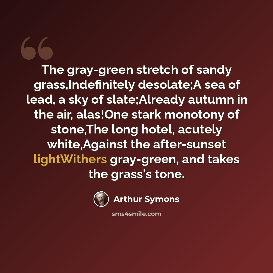 “The gray-green stretch of sandy grass,Indefinitely desolate;A sea of lead, a sky of slate;Already autumn in the air, alas!One stark monotony of stone,The long hotel, acutely white,Against the after-sunset lightWithers gray-green, and takes the grass's tone.” quote by Arthur Symons