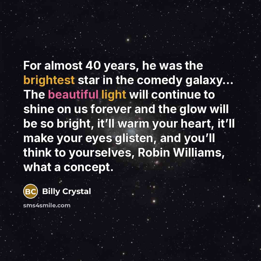 “For almost 40 years, he was the brightest star in the comedy galaxy… The beautiful light will continue to shine on us forever and the glow will be so bright, it’ll warm your heart, it’ll make your eyes glisten, and you’ll think to yourselves, Robin Williams, what a concept.” quote by Billy Crystal