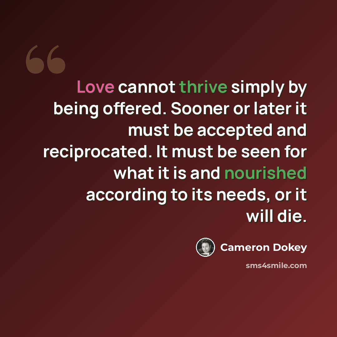 “Love cannot thrive simply by being offered. Sooner or later it must be accepted and reciprocated. It must be seen for what it is and nourished according to its needs, or it will die.” quote by Cameron Dokey