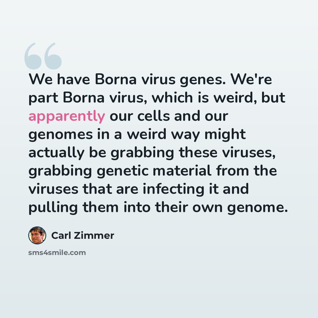 “We have Borna virus genes. We're part Borna virus, which is weird, but apparently our cells and our genomes in a weird way might actually be grabbing these viruses, grabbing genetic material from the viruses that are infecting it and pulling them into their own genome.” quote by Carl Zimmer