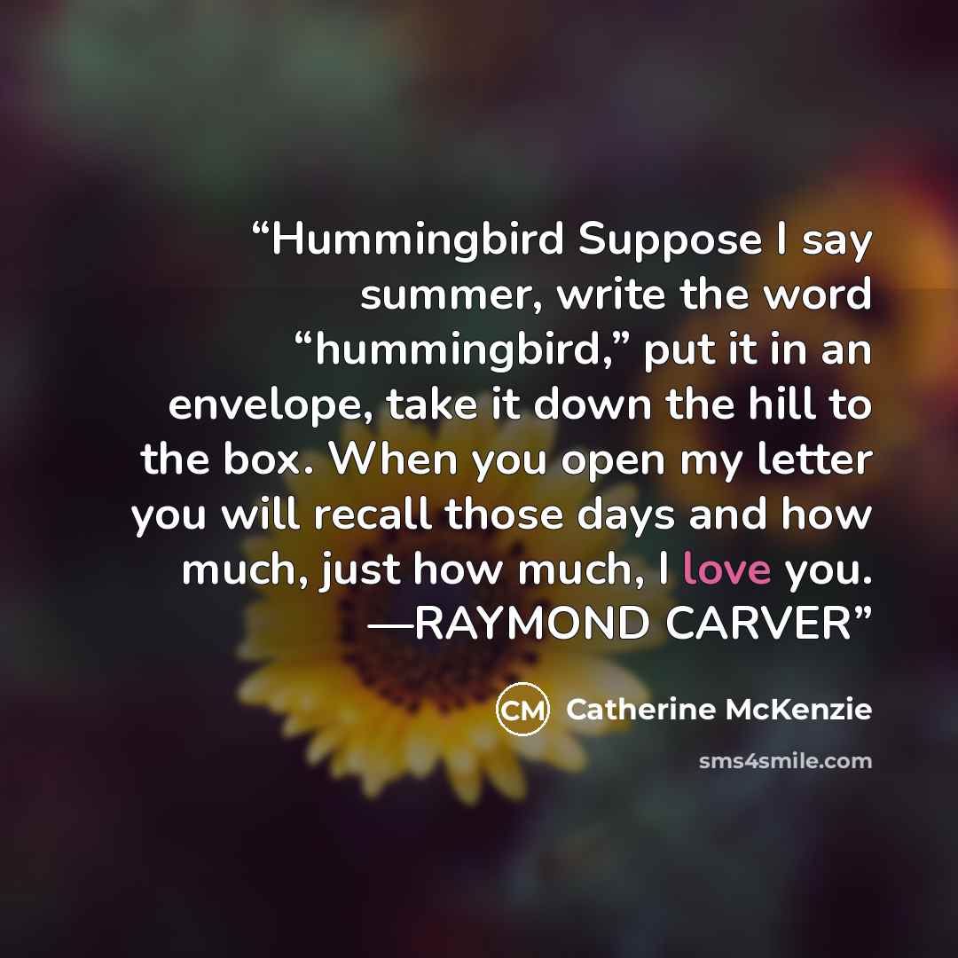 “Hummingbird Suppose I say summer, write the word “hummingbird,” put it in an envelope, take it down the hill to the box. When you open my letter you will recall those days and how much, just how much, I love you. —RAYMOND CARVER” quote by Catherine McKenzie