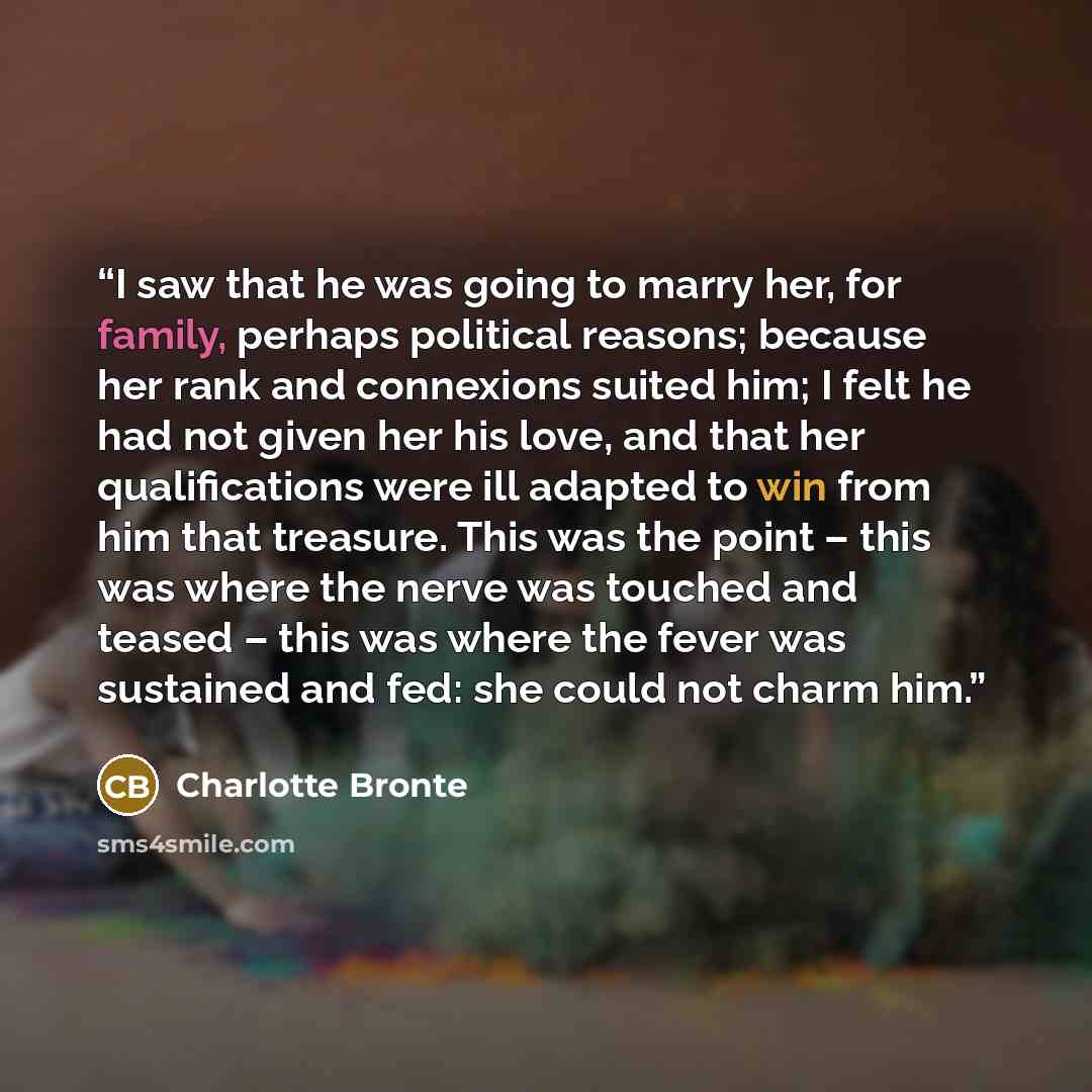 “I saw that he was going to marry her, for family, perhaps political reasons; because her rank and connexions suited him; I felt he had not given her his love, and that her qualifications were ill adapted to win from him that treasure. This was the point – this was where the nerve was touched and…” quote by Charlotte Brontë