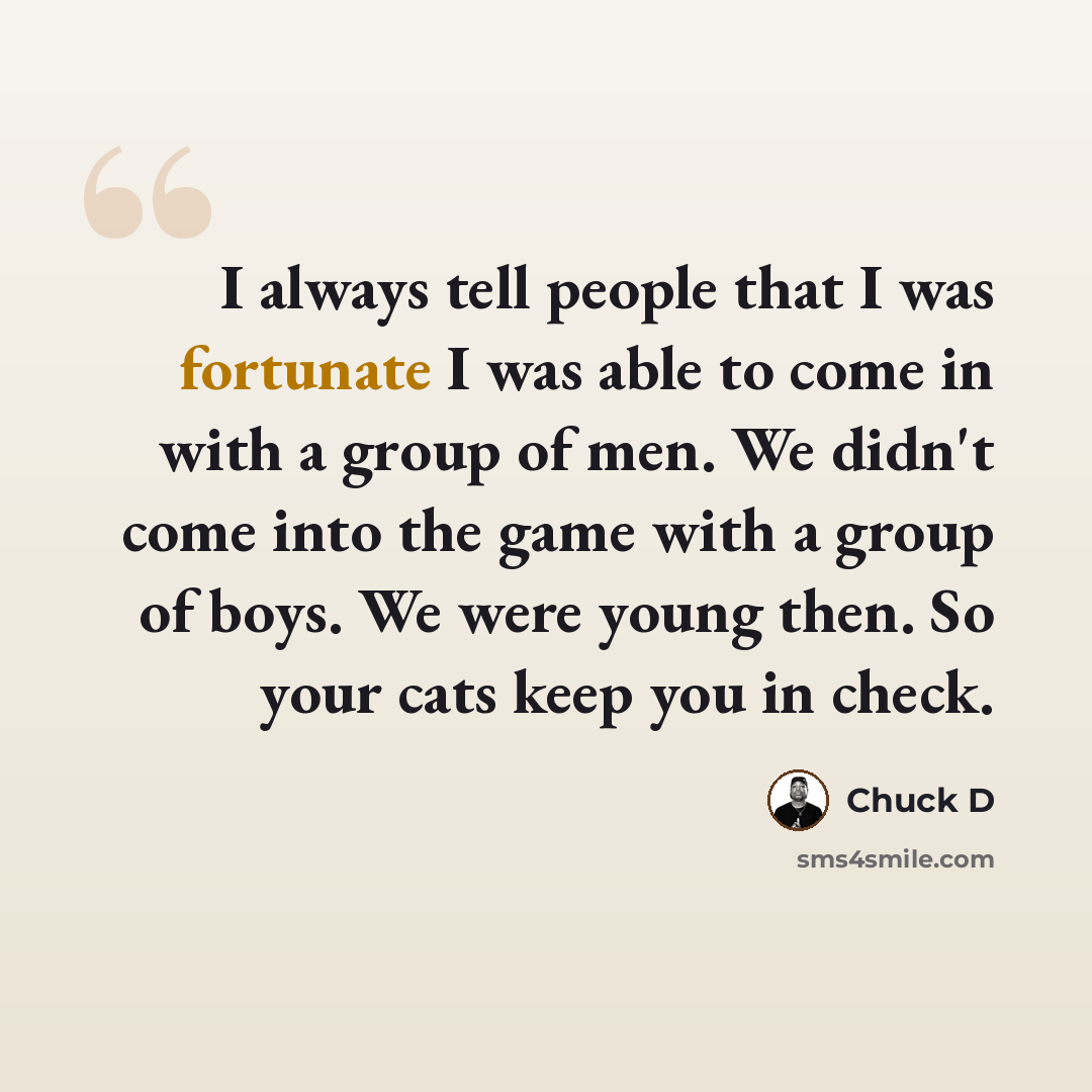 “I always tell people that I was fortunate I was able to come in with a group of men. We didn't come into the game with a group of boys. We were young then. So your cats keep you in check.” quote by Chuck D