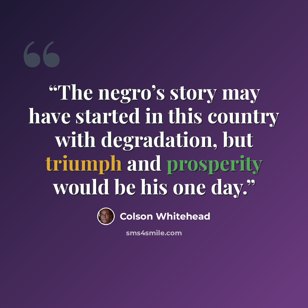 “The negro’s story may have started in this country with degradation, but triumph and prosperity would be his one day.” quote by Colson Whitehead