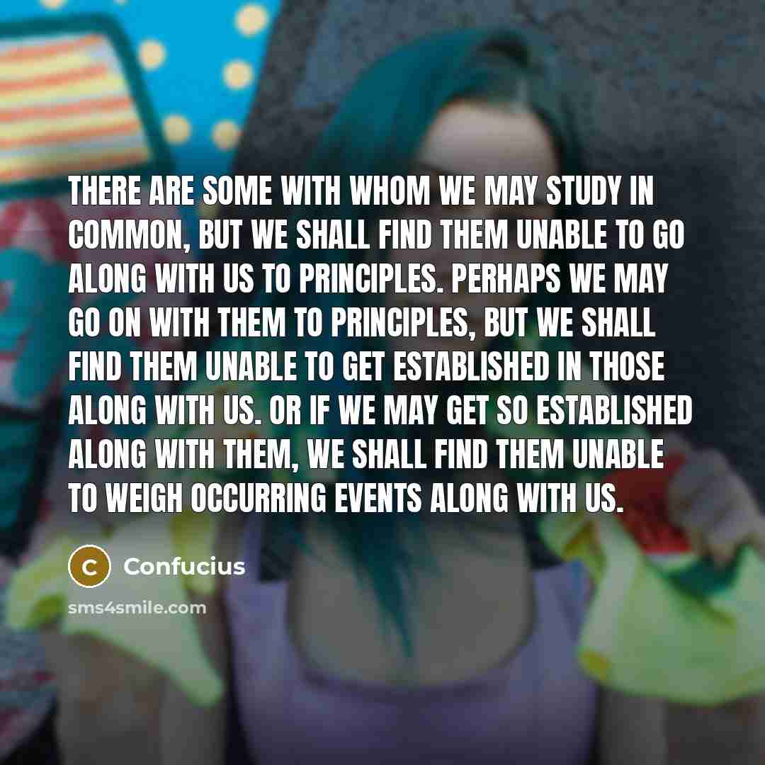 “There are some with whom we may study in common, but we shall find them unable to go along with us to principles. Perhaps we may go on with them to principles, but we shall find them unable to get established in those along with us. Or if we may get so established along with them, we shall find…” quote by Confucius