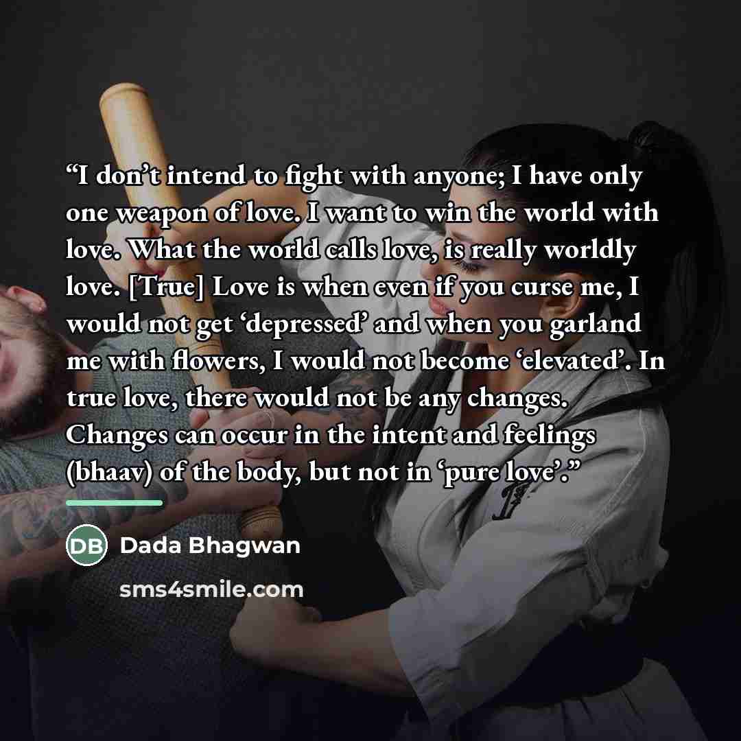 “I don’t intend to fight with anyone; I have only one weapon of love. I want to win the world with love. What the world calls love, is really worldly love. [True] Love is when even if you curse me, I would not get ‘depressed’ and when you garland me with flowers, I would not become ‘elevated’. In…” quote by Dada Bhagwan