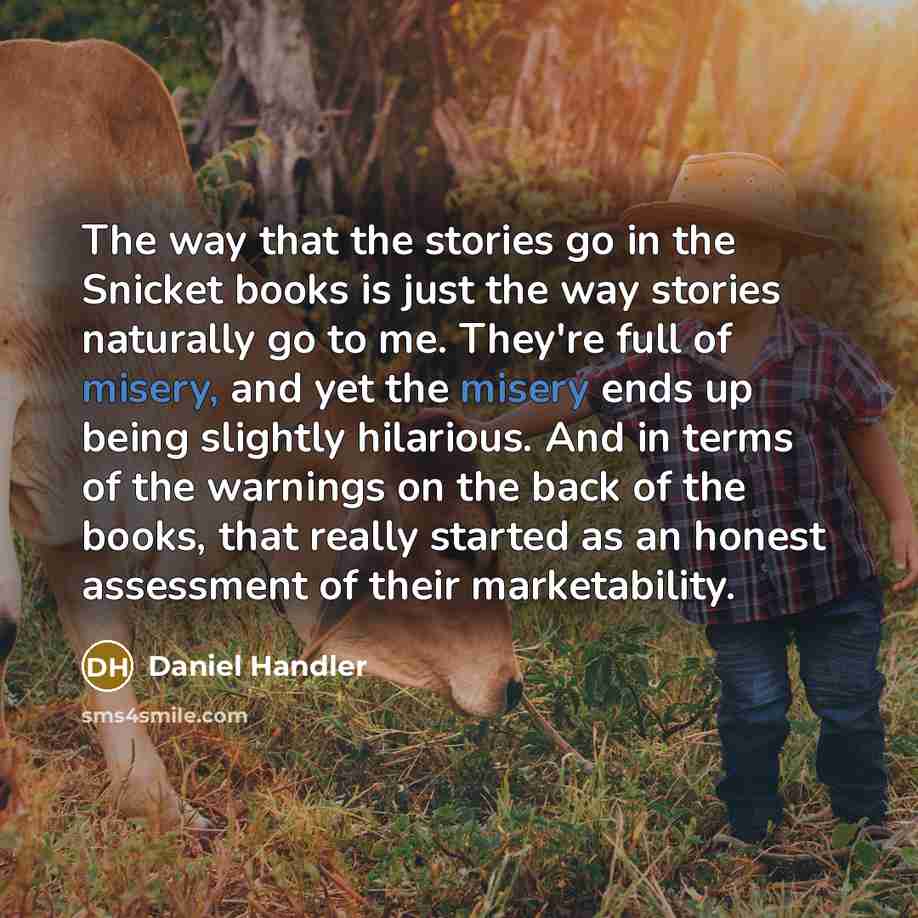 “The way that the stories go in the Snicket books is just the way stories naturally go to me. They're full of misery, and yet the misery ends up being slightly hilarious. And in terms of the warnings on the back of the books, that really started as an honest assessment of their marketability.” quote by Daniel Handler