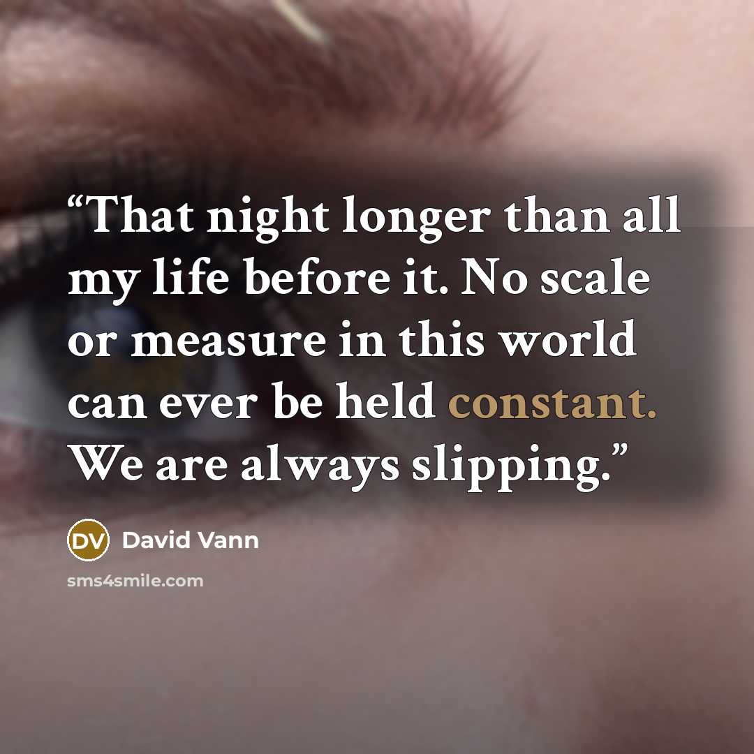 “That night longer than all my life before it. No scale or measure in this world can ever be held constant. We are always slipping.” quote by David Vann