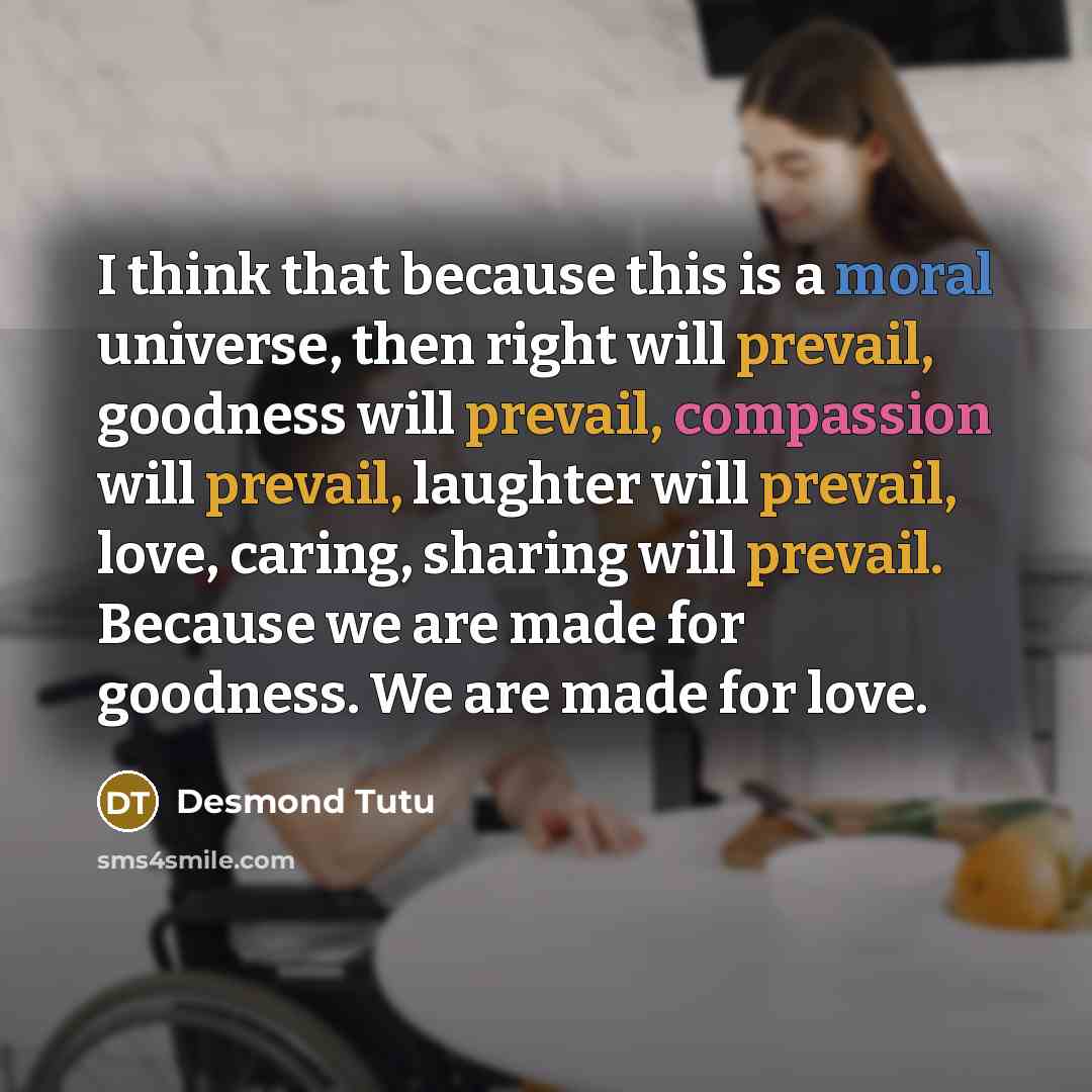 “I think that because this is a moral universe, then right will prevail, goodness will prevail, compassion will prevail, laughter will prevail, love, caring, sharing will prevail. Because we are made for goodness. We are made for love.” quote by Desmond Tutu