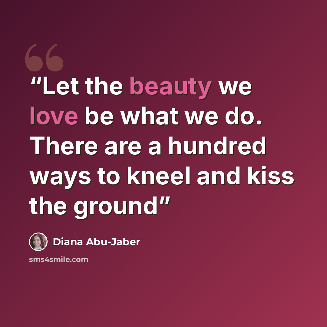 “Let the beauty we love be what we do. There are a hundred ways to kneel and kiss the ground” quote by Diana Abu-Jaber
