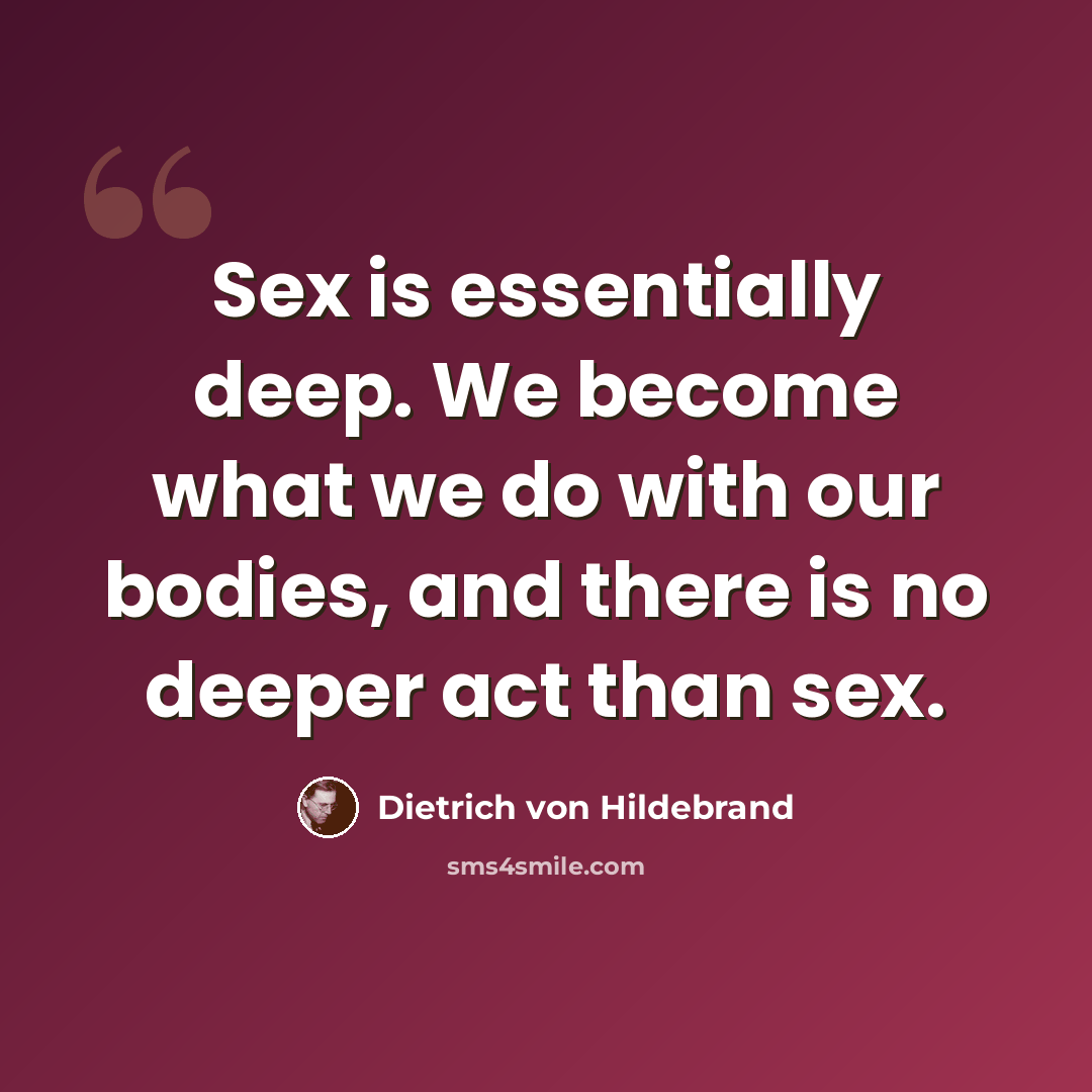 “Sex is essentially deep. We become what we do with our bodies, and there is no deeper act than sex.” quote by Dietrich von Hildebrand