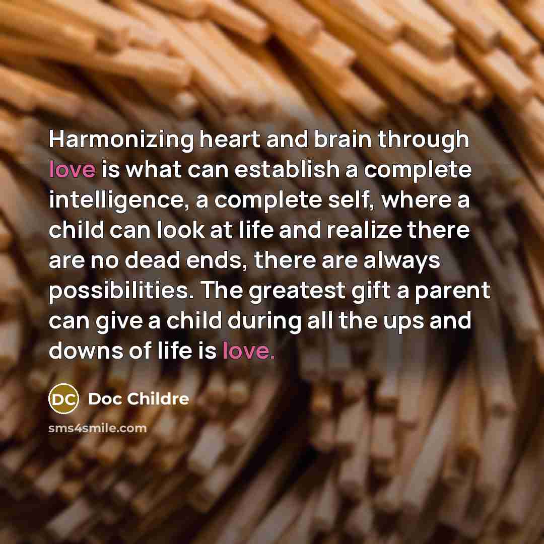“Harmonizing heart and brain through love is what can establish a complete intelligence, a complete self, where a child can look at life and realize there are no dead ends, there are always possibilities. The greatest gift a parent can give a child during all the ups and downs of life is love.” quote by Doc Childre