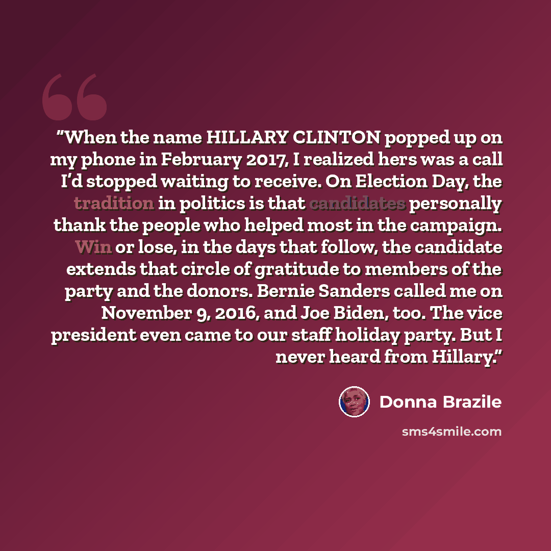 “When the name HILLARY CLINTON popped up on my phone in February 2017, I realized hers was a call I’d stopped waiting to receive. On Election Day, the tradition in politics is that candidates personally thank the people who helped most in the campaign. Win or lose, in the days that follow, the…” quote by Donna Brazile